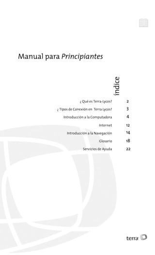 Manual para Principiantes
                                                 índice




                         ¿ Qué es Terra-Lycos?            2
           ¿ Tipos de Conexión en Terra Lycos?            3
               Introducción a la Computadora              4

                                     Internet             12
                 Introducción a la Navegación             14
                                     Glosario             18
                           Servicios de Ayuda             22
 