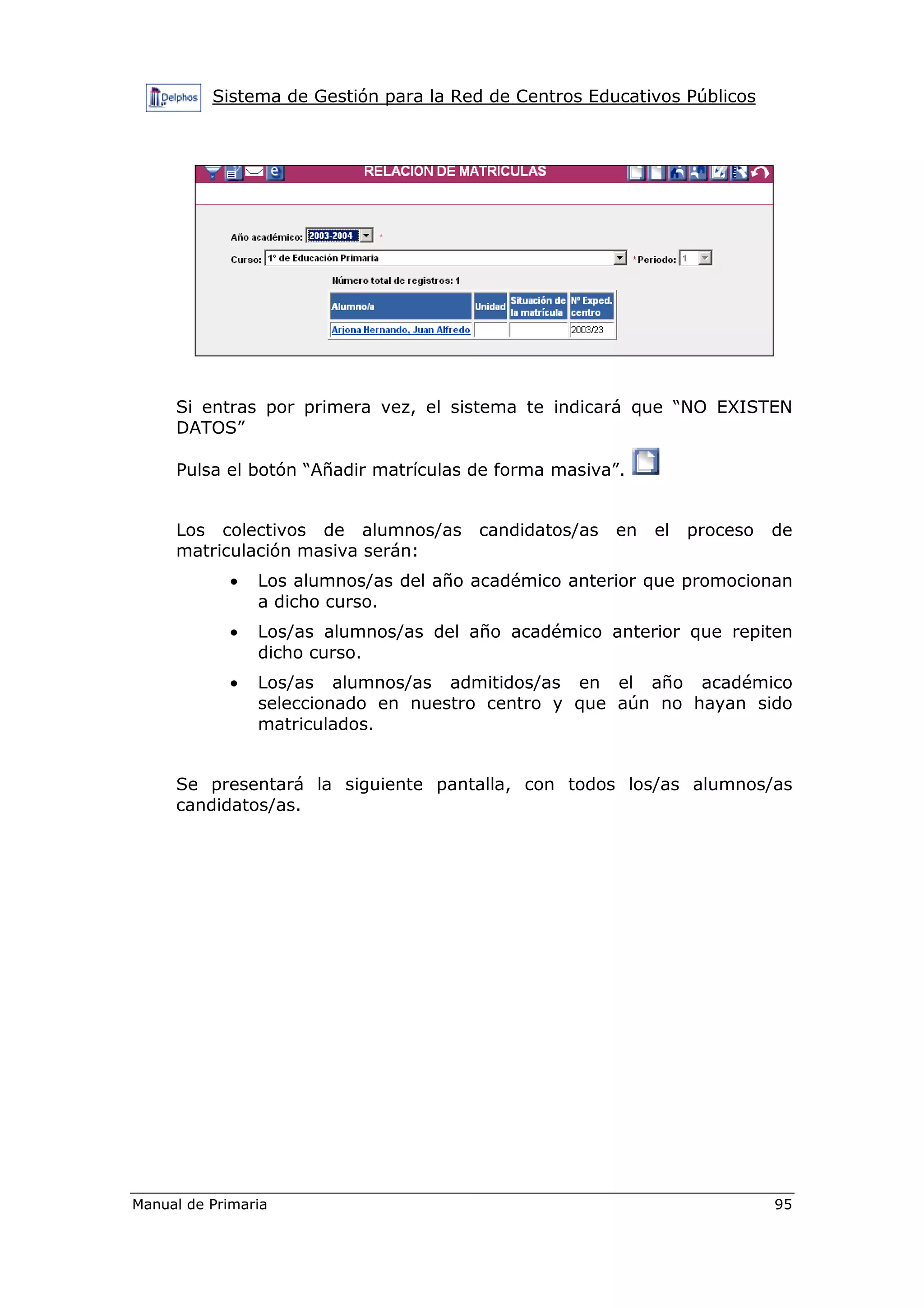 Sistema de Gestión para la Red de Centros Educativos Públicos
Manual de Primaria 95
Si entras por primera vez, el sistema te indicará que “NO EXISTEN
DATOS”
Pulsa el botón “Añadir matrículas de forma masiva”.
Los colectivos de alumnos/as candidatos/as en el proceso de
matriculación masiva serán:
• Los alumnos/as del año académico anterior que promocionan
a dicho curso.
• Los/as alumnos/as del año académico anterior que repiten
dicho curso.
• Los/as alumnos/as admitidos/as en el año académico
seleccionado en nuestro centro y que aún no hayan sido
matriculados.
Se presentará la siguiente pantalla, con todos los/as alumnos/as
candidatos/as.
 