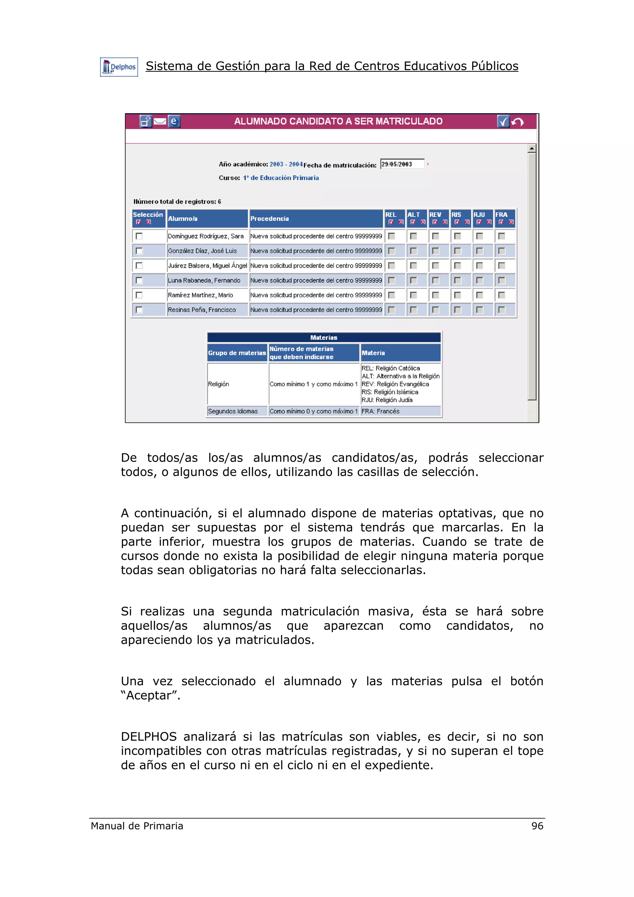 Sistema de Gestión para la Red de Centros Educativos Públicos
Manual de Primaria 96
De todos/as los/as alumnos/as candidatos/as, podrás seleccionar
todos, o algunos de ellos, utilizando las casillas de selección.
A continuación, si el alumnado dispone de materias optativas, que no
puedan ser supuestas por el sistema tendrás que marcarlas. En la
parte inferior, muestra los grupos de materias. Cuando se trate de
cursos donde no exista la posibilidad de elegir ninguna materia porque
todas sean obligatorias no hará falta seleccionarlas.
Si realizas una segunda matriculación masiva, ésta se hará sobre
aquellos/as alumnos/as que aparezcan como candidatos, no
apareciendo los ya matriculados.
Una vez seleccionado el alumnado y las materias pulsa el botón
“Aceptar”.
DELPHOS analizará si las matrículas son viables, es decir, si no son
incompatibles con otras matrículas registradas, y si no superan el tope
de años en el curso ni en el ciclo ni en el expediente.
 