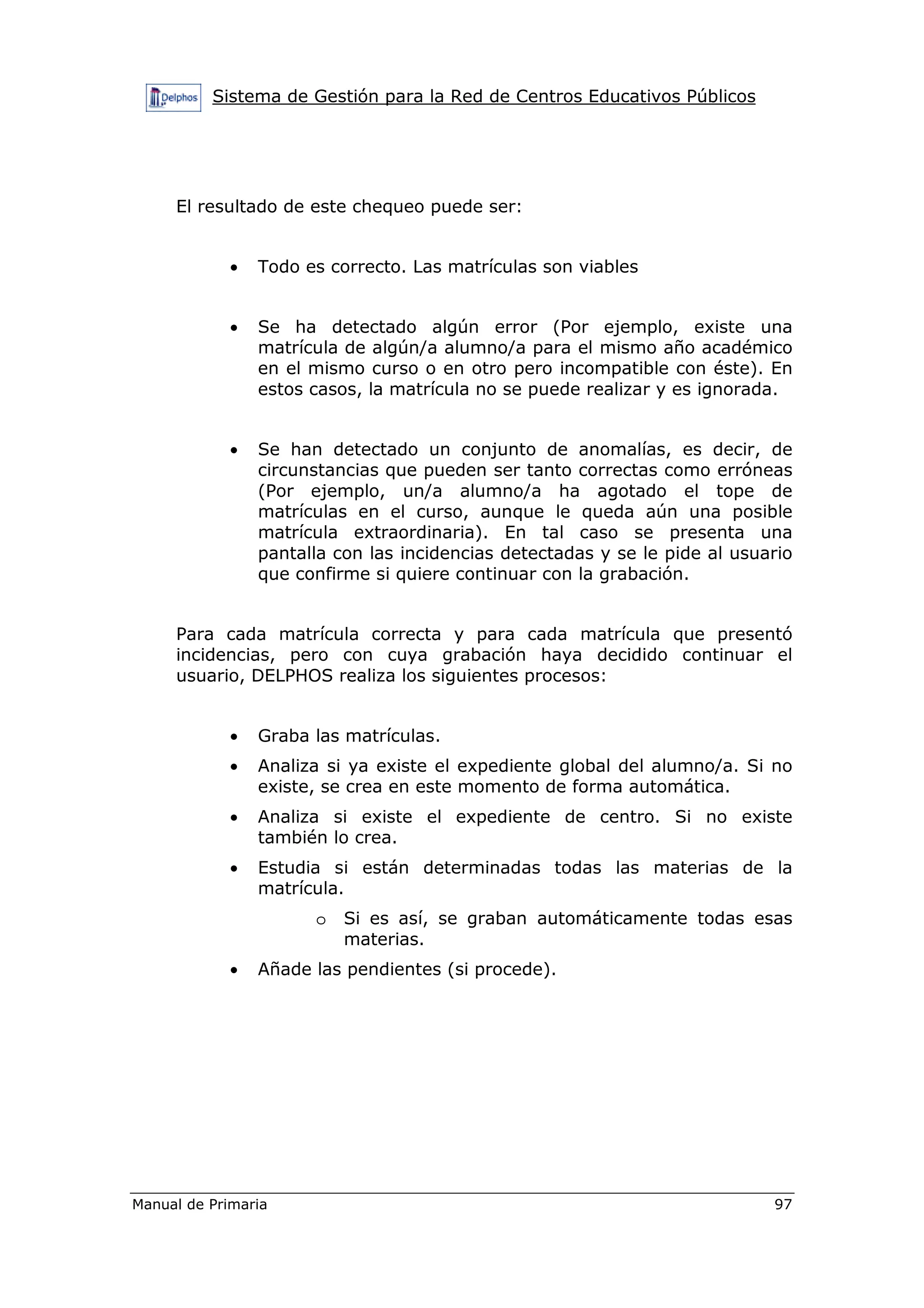 Sistema de Gestión para la Red de Centros Educativos Públicos
Manual de Primaria 97
El resultado de este chequeo puede ser:
• Todo es correcto. Las matrículas son viables
• Se ha detectado algún error (Por ejemplo, existe una
matrícula de algún/a alumno/a para el mismo año académico
en el mismo curso o en otro pero incompatible con éste). En
estos casos, la matrícula no se puede realizar y es ignorada.
• Se han detectado un conjunto de anomalías, es decir, de
circunstancias que pueden ser tanto correctas como erróneas
(Por ejemplo, un/a alumno/a ha agotado el tope de
matrículas en el curso, aunque le queda aún una posible
matrícula extraordinaria). En tal caso se presenta una
pantalla con las incidencias detectadas y se le pide al usuario
que confirme si quiere continuar con la grabación.
Para cada matrícula correcta y para cada matrícula que presentó
incidencias, pero con cuya grabación haya decidido continuar el
usuario, DELPHOS realiza los siguientes procesos:
• Graba las matrículas.
• Analiza si ya existe el expediente global del alumno/a. Si no
existe, se crea en este momento de forma automática.
• Analiza si existe el expediente de centro. Si no existe
también lo crea.
• Estudia si están determinadas todas las materias de la
matrícula.
o Si es así, se graban automáticamente todas esas
materias.
• Añade las pendientes (si procede).
 