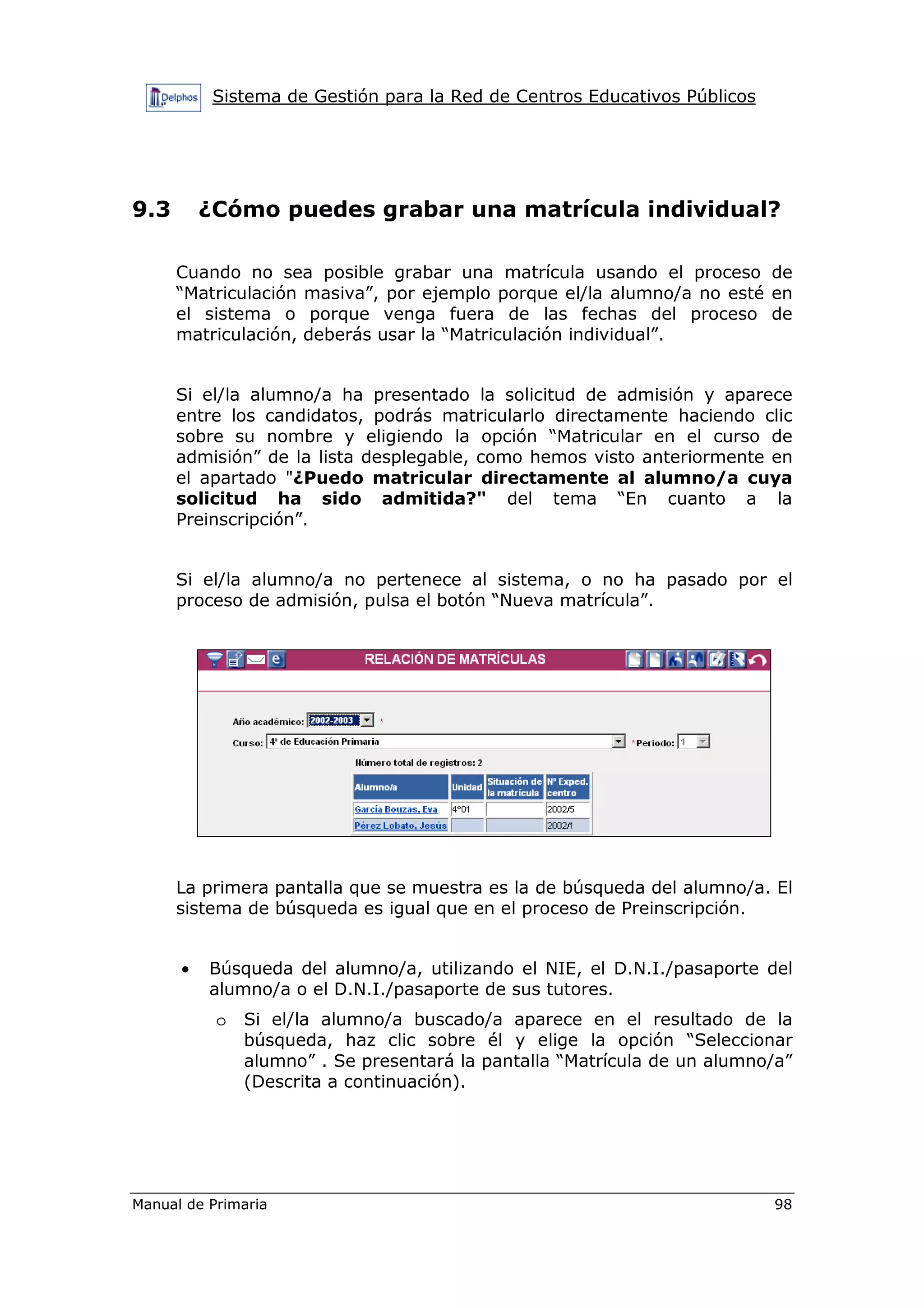 Sistema de Gestión para la Red de Centros Educativos Públicos
Manual de Primaria 98
9.3 ¿Cómo puedes grabar una matrícula individual?
Cuando no sea posible grabar una matrícula usando el proceso de
“Matriculación masiva”, por ejemplo porque el/la alumno/a no esté en
el sistema o porque venga fuera de las fechas del proceso de
matriculación, deberás usar la “Matriculación individual”.
Si el/la alumno/a ha presentado la solicitud de admisión y aparece
entre los candidatos, podrás matricularlo directamente haciendo clic
sobre su nombre y eligiendo la opción “Matricular en el curso de
admisión” de la lista desplegable, como hemos visto anteriormente en
el apartado "¿Puedo matricular directamente al alumno/a cuya
solicitud ha sido admitida?" del tema “En cuanto a la
Preinscripción”.
Si el/la alumno/a no pertenece al sistema, o no ha pasado por el
proceso de admisión, pulsa el botón “Nueva matrícula”.
La primera pantalla que se muestra es la de búsqueda del alumno/a. El
sistema de búsqueda es igual que en el proceso de Preinscripción.
• Búsqueda del alumno/a, utilizando el NIE, el D.N.I./pasaporte del
alumno/a o el D.N.I./pasaporte de sus tutores.
o Si el/la alumno/a buscado/a aparece en el resultado de la
búsqueda, haz clic sobre él y elige la opción “Seleccionar
alumno” . Se presentará la pantalla “Matrícula de un alumno/a”
(Descrita a continuación).
 