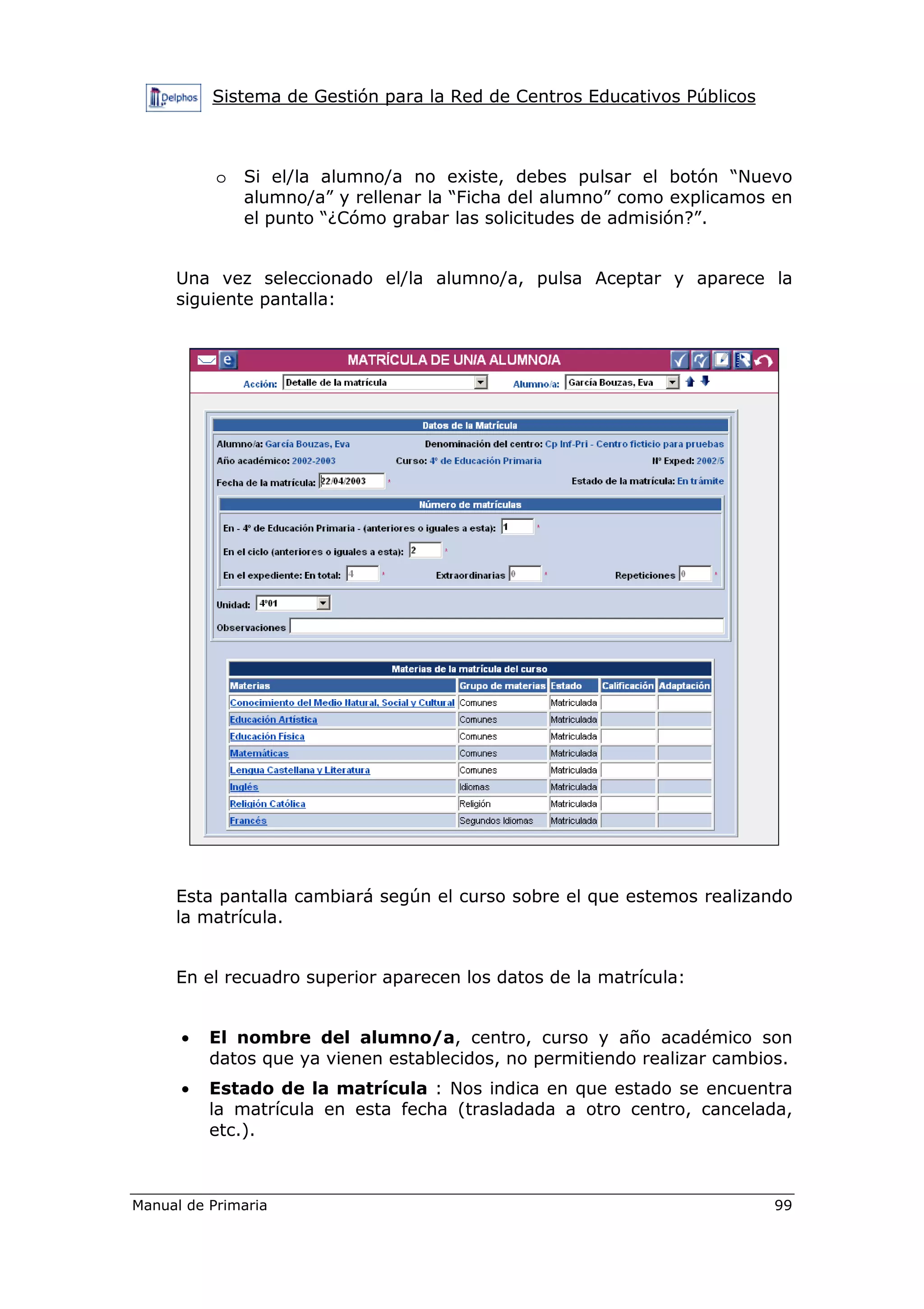 Sistema de Gestión para la Red de Centros Educativos Públicos
Manual de Primaria 99
o Si el/la alumno/a no existe, debes pulsar el botón “Nuevo
alumno/a” y rellenar la “Ficha del alumno” como explicamos en
el punto “¿Cómo grabar las solicitudes de admisión?”.
Una vez seleccionado el/la alumno/a, pulsa Aceptar y aparece la
siguiente pantalla:
Esta pantalla cambiará según el curso sobre el que estemos realizando
la matrícula.
En el recuadro superior aparecen los datos de la matrícula:
• El nombre del alumno/a, centro, curso y año académico son
datos que ya vienen establecidos, no permitiendo realizar cambios.
• Estado de la matrícula : Nos indica en que estado se encuentra
la matrícula en esta fecha (trasladada a otro centro, cancelada,
etc.).
 