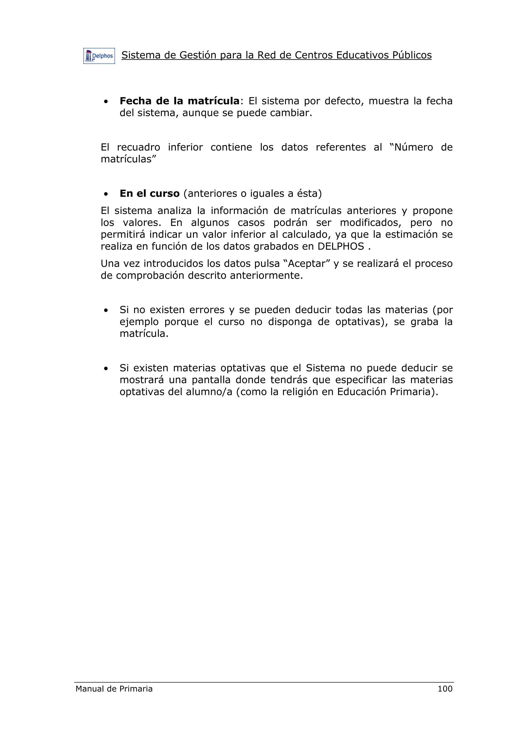 Sistema de Gestión para la Red de Centros Educativos Públicos
Manual de Primaria 100
• Fecha de la matrícula: El sistema por defecto, muestra la fecha
del sistema, aunque se puede cambiar.
El recuadro inferior contiene los datos referentes al “Número de
matrículas”
• En el curso (anteriores o iguales a ésta)
El sistema analiza la información de matrículas anteriores y propone
los valores. En algunos casos podrán ser modificados, pero no
permitirá indicar un valor inferior al calculado, ya que la estimación se
realiza en función de los datos grabados en DELPHOS .
Una vez introducidos los datos pulsa “Aceptar” y se realizará el proceso
de comprobación descrito anteriormente.
• Si no existen errores y se pueden deducir todas las materias (por
ejemplo porque el curso no disponga de optativas), se graba la
matrícula.
• Si existen materias optativas que el Sistema no puede deducir se
mostrará una pantalla donde tendrás que especificar las materias
optativas del alumno/a (como la religión en Educación Primaria).
 