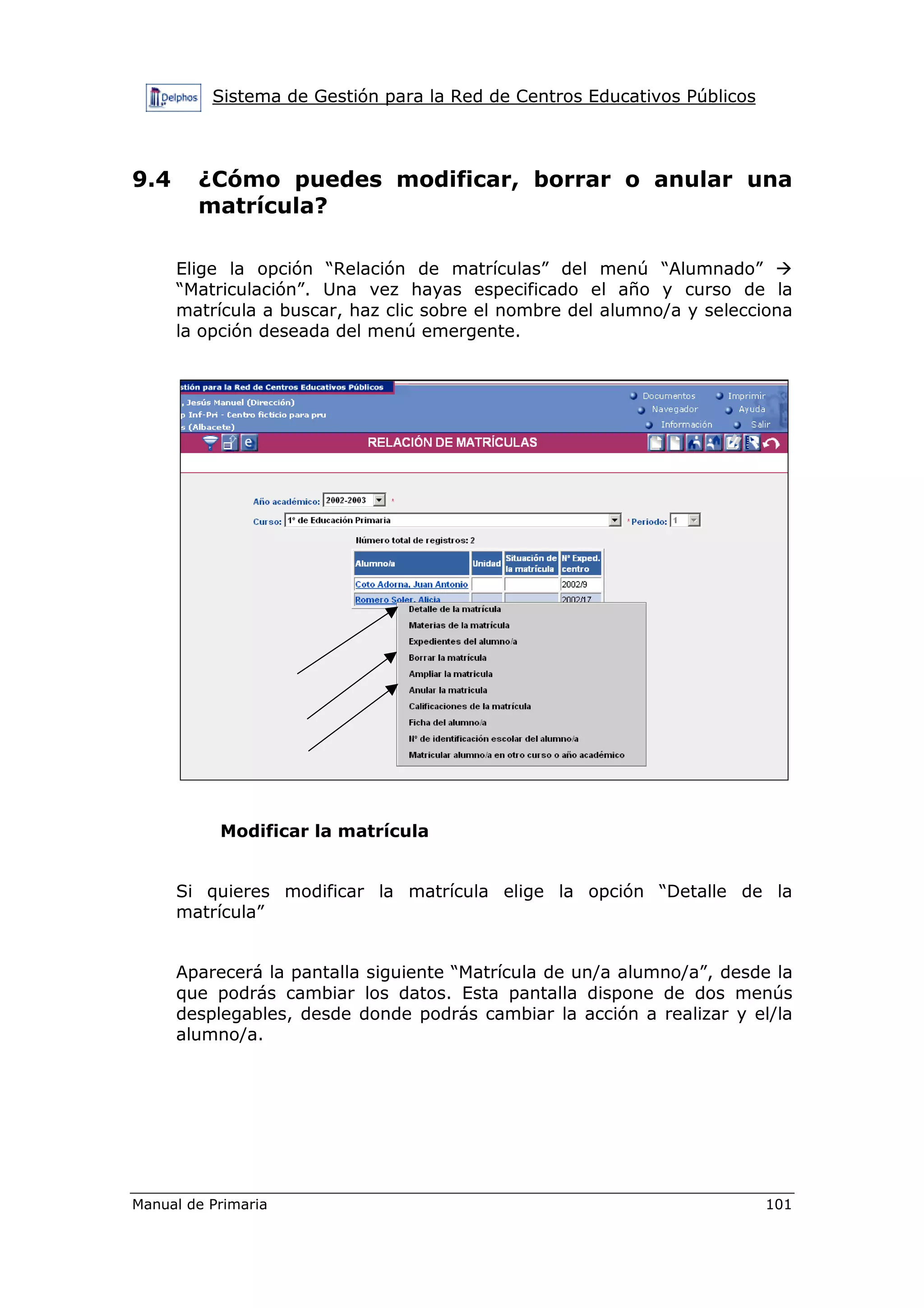 Sistema de Gestión para la Red de Centros Educativos Públicos
Manual de Primaria 101
9.4 ¿Cómo puedes modificar, borrar o anular una
matrícula?
Elige la opción “Relación de matrículas” del menú “Alumnado”
“Matriculación”. Una vez hayas especificado el año y curso de la
matrícula a buscar, haz clic sobre el nombre del alumno/a y selecciona
la opción deseada del menú emergente.
Modificar la matrícula
Si quieres modificar la matrícula elige la opción “Detalle de la
matrícula”
Aparecerá la pantalla siguiente “Matrícula de un/a alumno/a”, desde la
que podrás cambiar los datos. Esta pantalla dispone de dos menús
desplegables, desde donde podrás cambiar la acción a realizar y el/la
alumno/a.
 