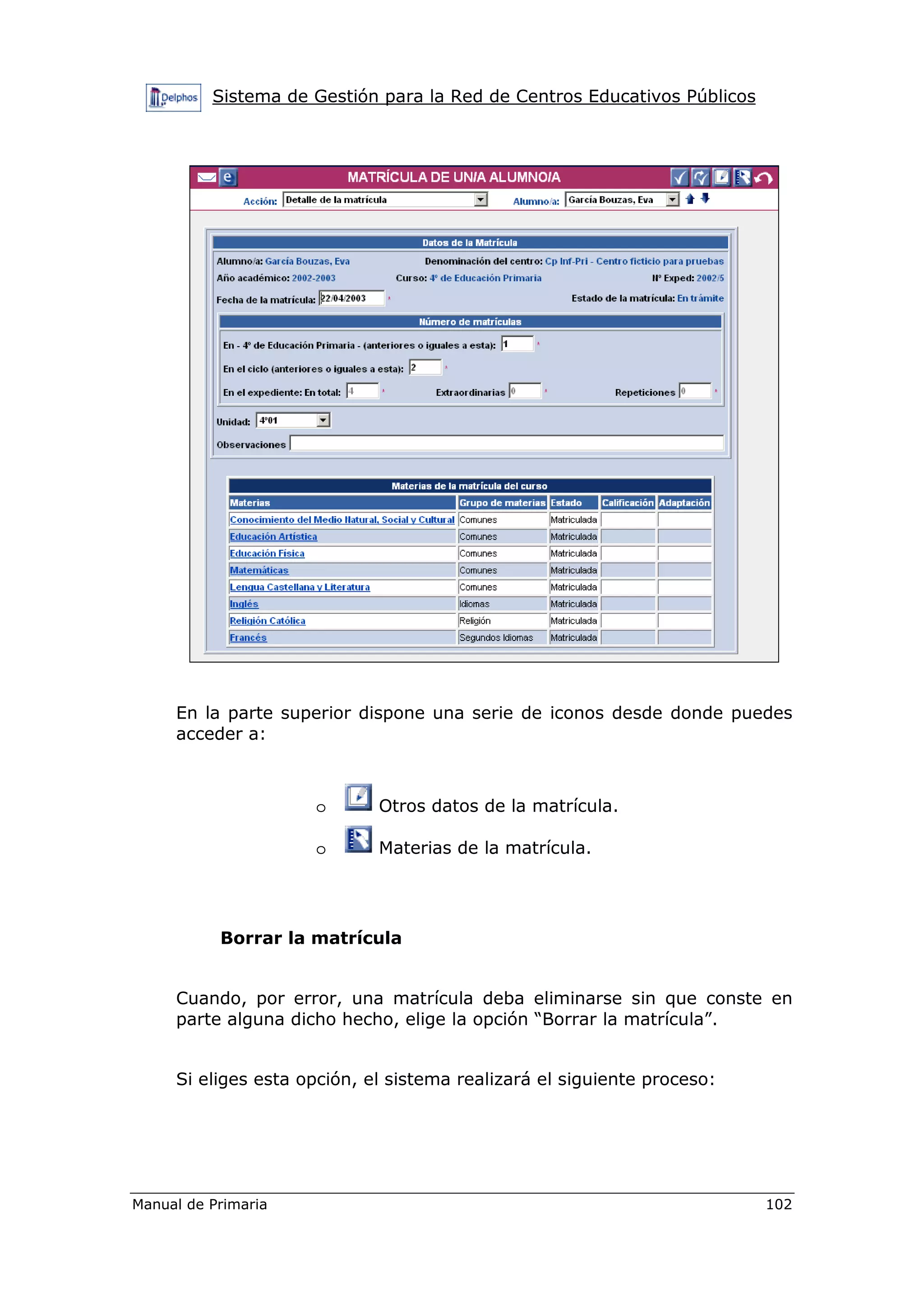 Sistema de Gestión para la Red de Centros Educativos Públicos
Manual de Primaria 102
En la parte superior dispone una serie de iconos desde donde puedes
acceder a:
o Otros datos de la matrícula.
o Materias de la matrícula.
Borrar la matrícula
Cuando, por error, una matrícula deba eliminarse sin que conste en
parte alguna dicho hecho, elige la opción “Borrar la matrícula”.
Si eliges esta opción, el sistema realizará el siguiente proceso:
 
