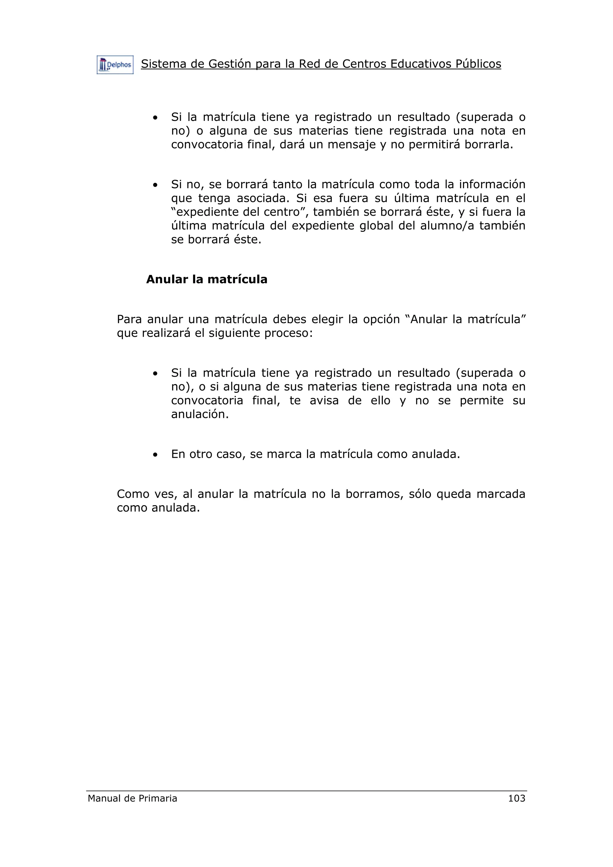 Sistema de Gestión para la Red de Centros Educativos Públicos
Manual de Primaria 103
• Si la matrícula tiene ya registrado un resultado (superada o
no) o alguna de sus materias tiene registrada una nota en
convocatoria final, dará un mensaje y no permitirá borrarla.
• Si no, se borrará tanto la matrícula como toda la información
que tenga asociada. Si esa fuera su última matrícula en el
“expediente del centro”, también se borrará éste, y si fuera la
última matrícula del expediente global del alumno/a también
se borrará éste.
Anular la matrícula
Para anular una matrícula debes elegir la opción “Anular la matrícula”
que realizará el siguiente proceso:
• Si la matrícula tiene ya registrado un resultado (superada o
no), o si alguna de sus materias tiene registrada una nota en
convocatoria final, te avisa de ello y no se permite su
anulación.
• En otro caso, se marca la matrícula como anulada.
Como ves, al anular la matrícula no la borramos, sólo queda marcada
como anulada.
 