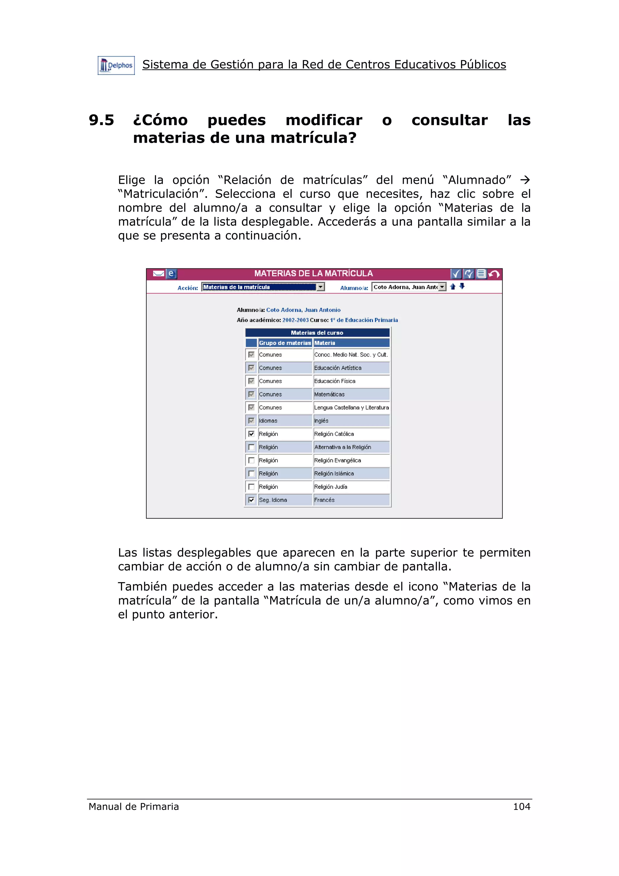 Sistema de Gestión para la Red de Centros Educativos Públicos
Manual de Primaria 104
9.5 ¿Cómo puedes modificar o consultar las
materias de una matrícula?
Elige la opción “Relación de matrículas” del menú “Alumnado”
“Matriculación”. Selecciona el curso que necesites, haz clic sobre el
nombre del alumno/a a consultar y elige la opción “Materias de la
matrícula” de la lista desplegable. Accederás a una pantalla similar a la
que se presenta a continuación.
Las listas desplegables que aparecen en la parte superior te permiten
cambiar de acción o de alumno/a sin cambiar de pantalla.
También puedes acceder a las materias desde el icono “Materias de la
matrícula” de la pantalla “Matrícula de un/a alumno/a”, como vimos en
el punto anterior.
 