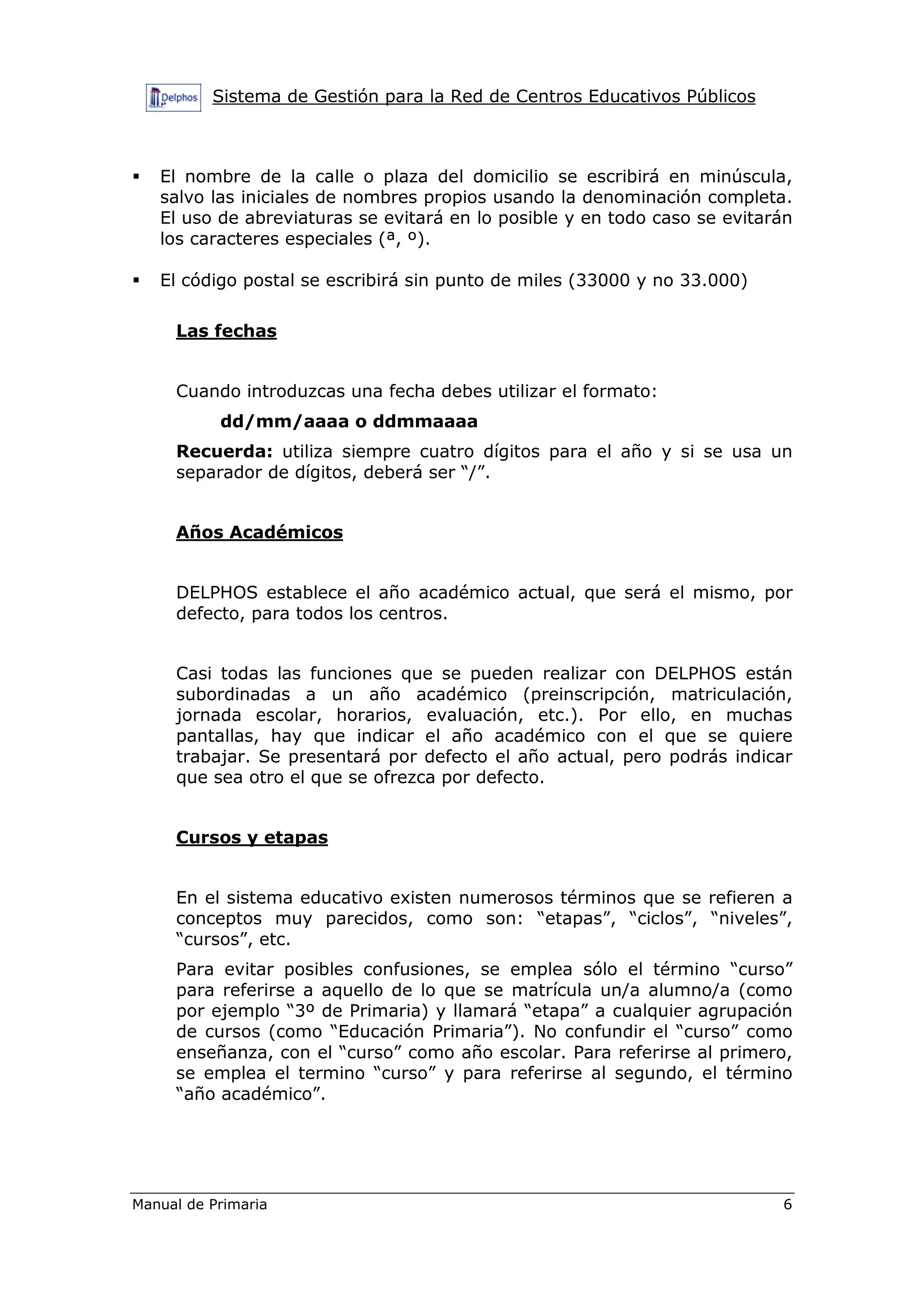 Sistema de Gestión para la Red de Centros Educativos Públicos
Manual de Primaria 6
El nombre de la calle o plaza del domicilio se escribirá en minúscula,
salvo las iniciales de nombres propios usando la denominación completa.
El uso de abreviaturas se evitará en lo posible y en todo caso se evitarán
los caracteres especiales (ª, º).
El código postal se escribirá sin punto de miles (33000 y no 33.000)
Las fechas
Cuando introduzcas una fecha debes utilizar el formato:
dd/mm/aaaa o ddmmaaaa
Recuerda: utiliza siempre cuatro dígitos para el año y si se usa un
separador de dígitos, deberá ser “/”.
Años Académicos
DELPHOS establece el año académico actual, que será el mismo, por
defecto, para todos los centros.
Casi todas las funciones que se pueden realizar con DELPHOS están
subordinadas a un año académico (preinscripción, matriculación,
jornada escolar, horarios, evaluación, etc.). Por ello, en muchas
pantallas, hay que indicar el año académico con el que se quiere
trabajar. Se presentará por defecto el año actual, pero podrás indicar
que sea otro el que se ofrezca por defecto.
Cursos y etapas
En el sistema educativo existen numerosos términos que se refieren a
conceptos muy parecidos, como son: “etapas”, “ciclos”, “niveles”,
“cursos”, etc.
Para evitar posibles confusiones, se emplea sólo el término “curso”
para referirse a aquello de lo que se matrícula un/a alumno/a (como
por ejemplo “3º de Primaria) y llamará “etapa” a cualquier agrupación
de cursos (como “Educación Primaria”). No confundir el “curso” como
enseñanza, con el “curso” como año escolar. Para referirse al primero,
se emplea el termino “curso” y para referirse al segundo, el término
“año académico”.
 