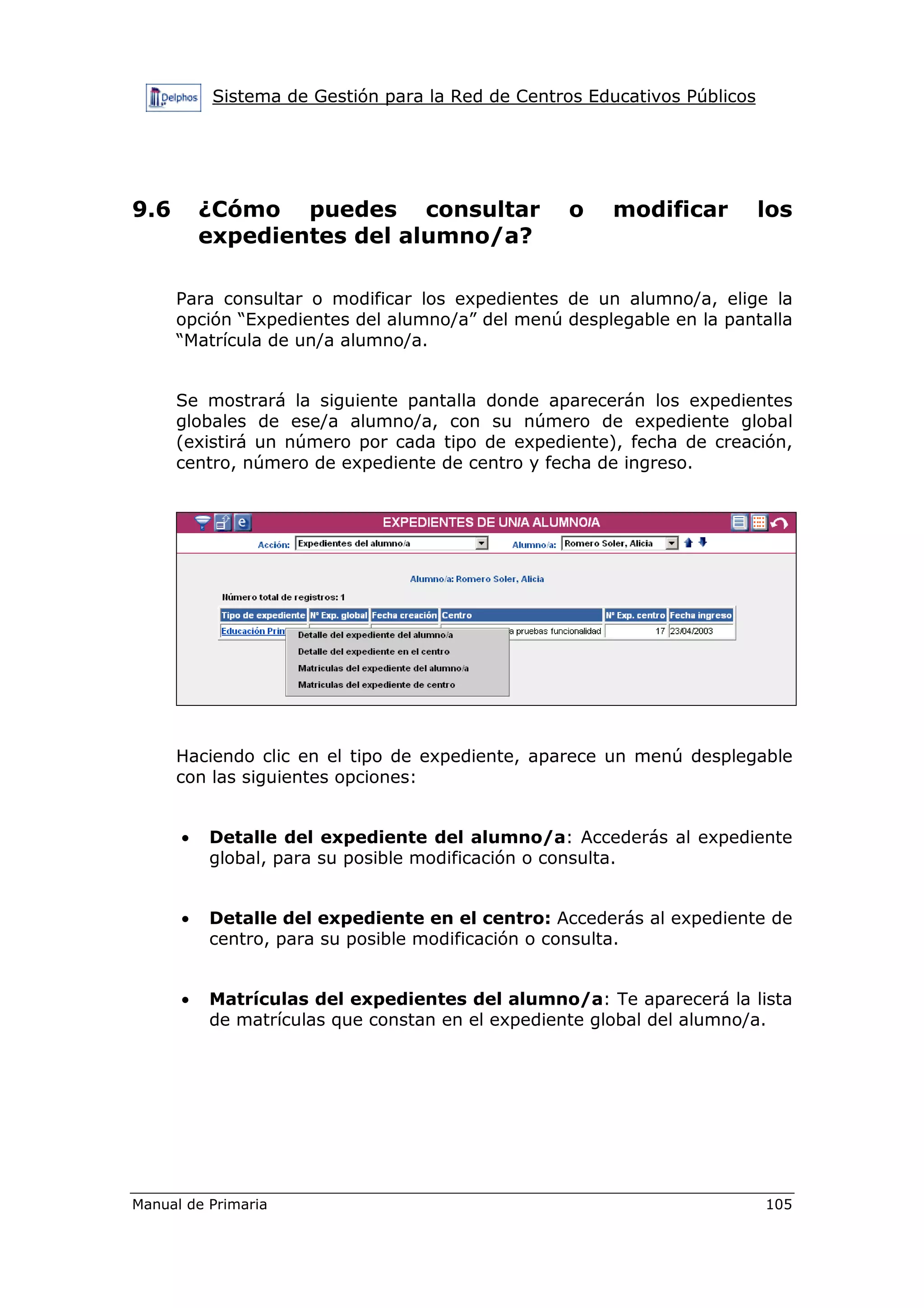 Sistema de Gestión para la Red de Centros Educativos Públicos
Manual de Primaria 105
9.6 ¿Cómo puedes consultar o modificar los
expedientes del alumno/a?
Para consultar o modificar los expedientes de un alumno/a, elige la
opción “Expedientes del alumno/a” del menú desplegable en la pantalla
“Matrícula de un/a alumno/a.
Se mostrará la siguiente pantalla donde aparecerán los expedientes
globales de ese/a alumno/a, con su número de expediente global
(existirá un número por cada tipo de expediente), fecha de creación,
centro, número de expediente de centro y fecha de ingreso.
Haciendo clic en el tipo de expediente, aparece un menú desplegable
con las siguientes opciones:
• Detalle del expediente del alumno/a: Accederás al expediente
global, para su posible modificación o consulta.
• Detalle del expediente en el centro: Accederás al expediente de
centro, para su posible modificación o consulta.
• Matrículas del expedientes del alumno/a: Te aparecerá la lista
de matrículas que constan en el expediente global del alumno/a.
 