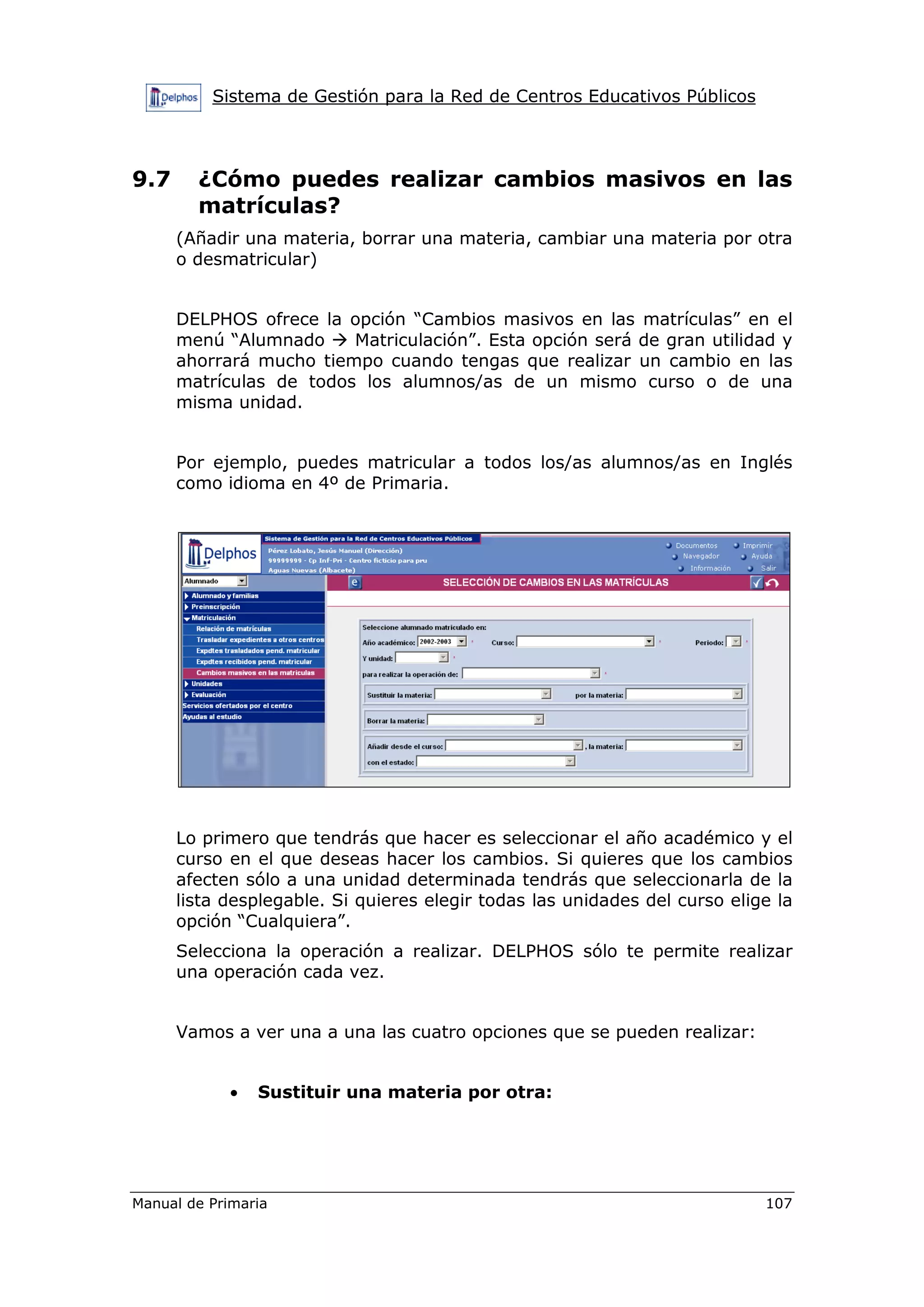 Sistema de Gestión para la Red de Centros Educativos Públicos
Manual de Primaria 107
9.7 ¿Cómo puedes realizar cambios masivos en las
matrículas?
(Añadir una materia, borrar una materia, cambiar una materia por otra
o desmatricular)
DELPHOS ofrece la opción “Cambios masivos en las matrículas” en el
menú “Alumnado Matriculación”. Esta opción será de gran utilidad y
ahorrará mucho tiempo cuando tengas que realizar un cambio en las
matrículas de todos los alumnos/as de un mismo curso o de una
misma unidad.
Por ejemplo, puedes matricular a todos los/as alumnos/as en Inglés
como idioma en 4º de Primaria.
Lo primero que tendrás que hacer es seleccionar el año académico y el
curso en el que deseas hacer los cambios. Si quieres que los cambios
afecten sólo a una unidad determinada tendrás que seleccionarla de la
lista desplegable. Si quieres elegir todas las unidades del curso elige la
opción “Cualquiera”.
Selecciona la operación a realizar. DELPHOS sólo te permite realizar
una operación cada vez.
Vamos a ver una a una las cuatro opciones que se pueden realizar:
• Sustituir una materia por otra:
 