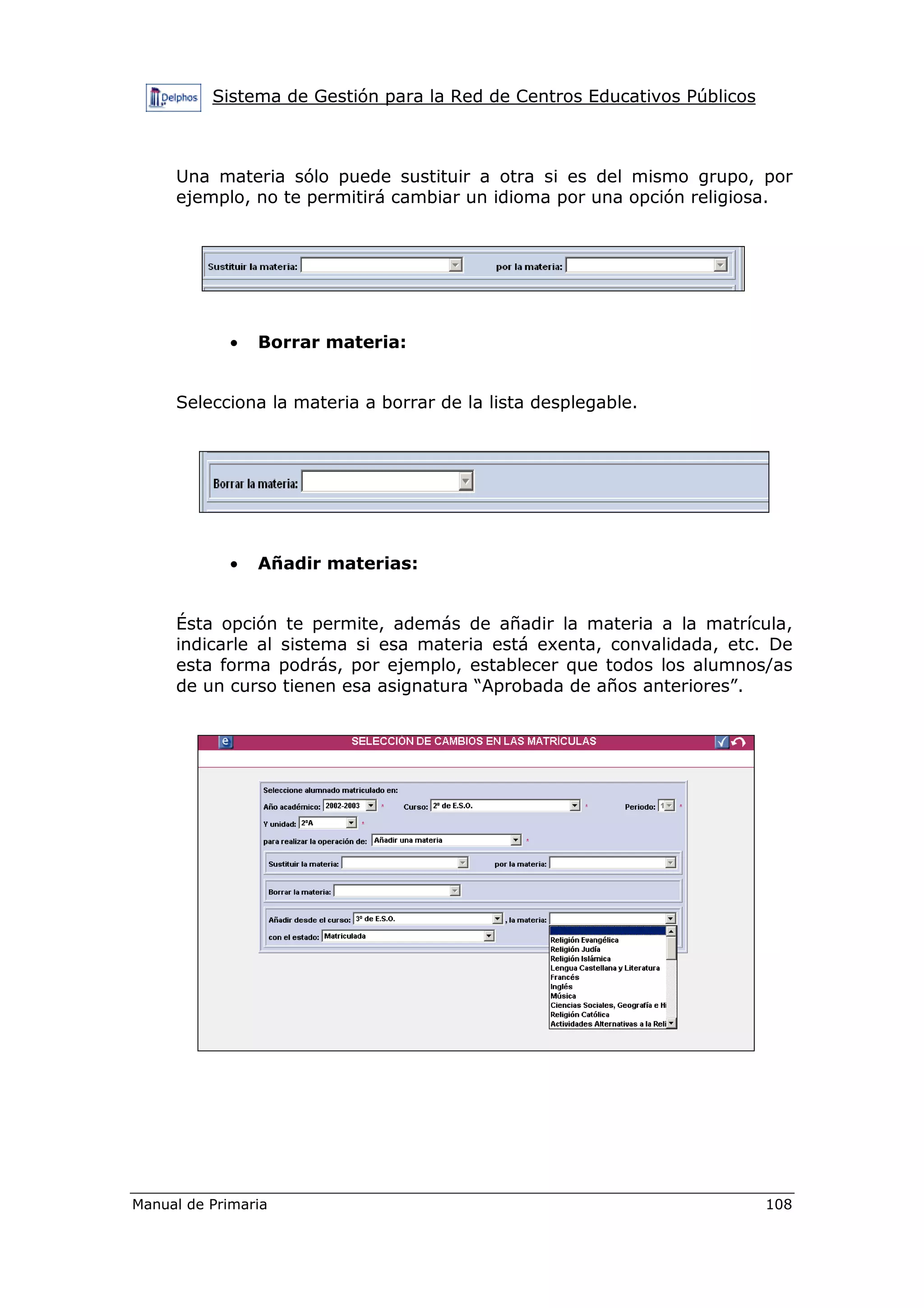Sistema de Gestión para la Red de Centros Educativos Públicos
Manual de Primaria 108
Una materia sólo puede sustituir a otra si es del mismo grupo, por
ejemplo, no te permitirá cambiar un idioma por una opción religiosa.
• Borrar materia:
Selecciona la materia a borrar de la lista desplegable.
• Añadir materias:
Ésta opción te permite, además de añadir la materia a la matrícula,
indicarle al sistema si esa materia está exenta, convalidada, etc. De
esta forma podrás, por ejemplo, establecer que todos los alumnos/as
de un curso tienen esa asignatura “Aprobada de años anteriores”.
 