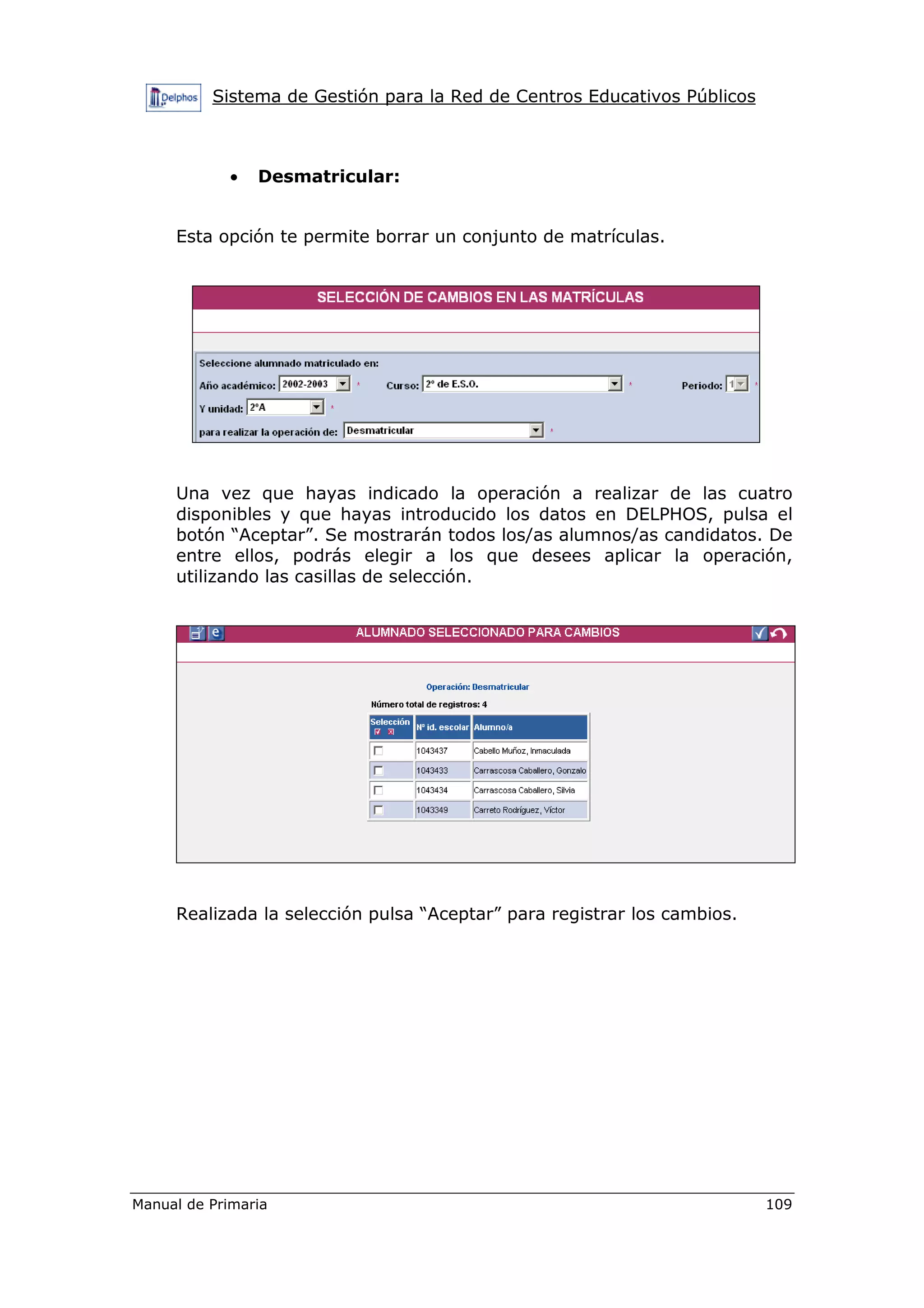 Sistema de Gestión para la Red de Centros Educativos Públicos
Manual de Primaria 109
• Desmatricular:
Esta opción te permite borrar un conjunto de matrículas.
Una vez que hayas indicado la operación a realizar de las cuatro
disponibles y que hayas introducido los datos en DELPHOS, pulsa el
botón “Aceptar”. Se mostrarán todos los/as alumnos/as candidatos. De
entre ellos, podrás elegir a los que desees aplicar la operación,
utilizando las casillas de selección.
Realizada la selección pulsa “Aceptar” para registrar los cambios.
 