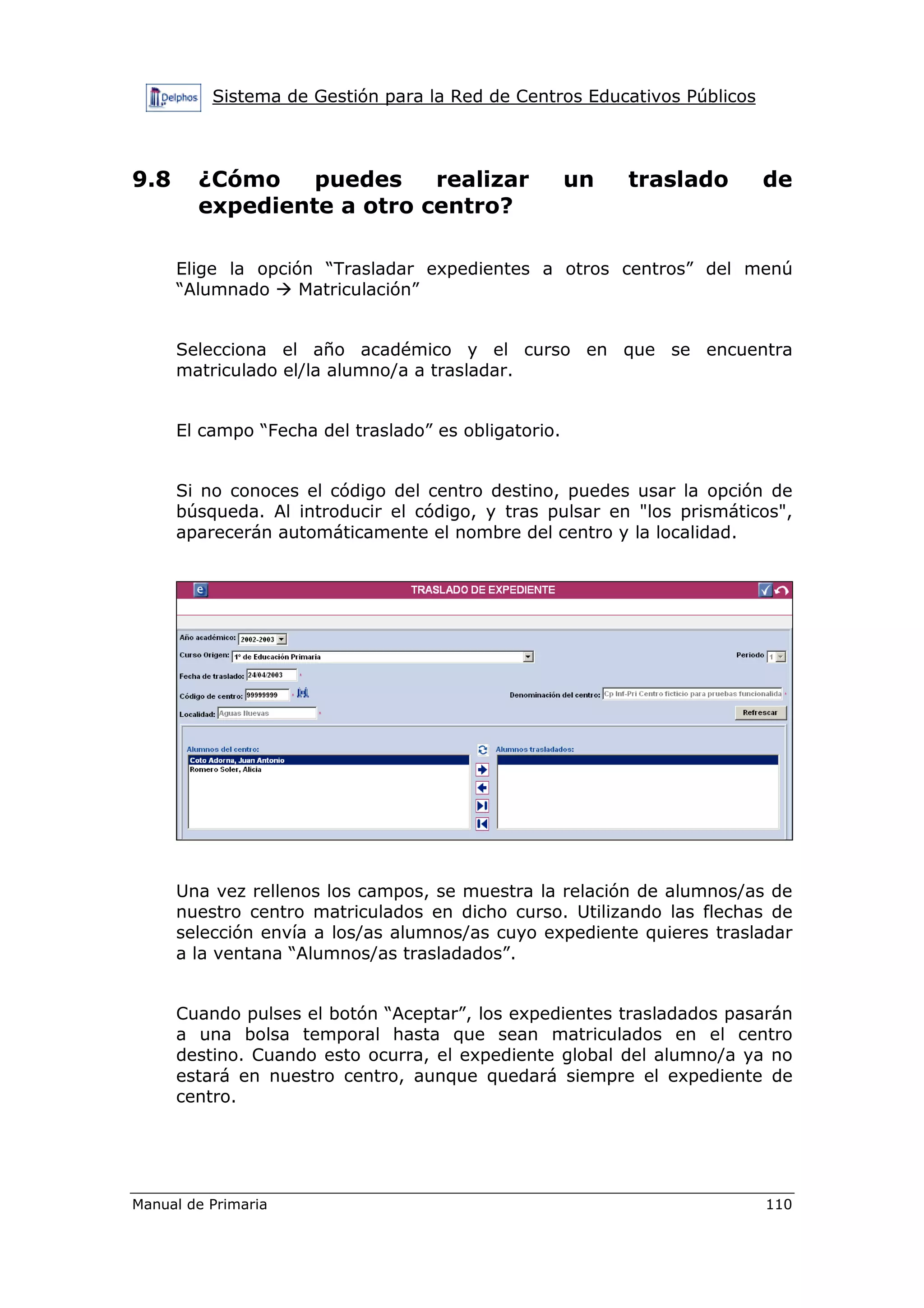 Sistema de Gestión para la Red de Centros Educativos Públicos
Manual de Primaria 110
9.8 ¿Cómo puedes realizar un traslado de
expediente a otro centro?
Elige la opción “Trasladar expedientes a otros centros” del menú
“Alumnado Matriculación”
Selecciona el año académico y el curso en que se encuentra
matriculado el/la alumno/a a trasladar.
El campo “Fecha del traslado” es obligatorio.
Si no conoces el código del centro destino, puedes usar la opción de
búsqueda. Al introducir el código, y tras pulsar en "los prismáticos",
aparecerán automáticamente el nombre del centro y la localidad.
Una vez rellenos los campos, se muestra la relación de alumnos/as de
nuestro centro matriculados en dicho curso. Utilizando las flechas de
selección envía a los/as alumnos/as cuyo expediente quieres trasladar
a la ventana “Alumnos/as trasladados”.
Cuando pulses el botón “Aceptar”, los expedientes trasladados pasarán
a una bolsa temporal hasta que sean matriculados en el centro
destino. Cuando esto ocurra, el expediente global del alumno/a ya no
estará en nuestro centro, aunque quedará siempre el expediente de
centro.
 