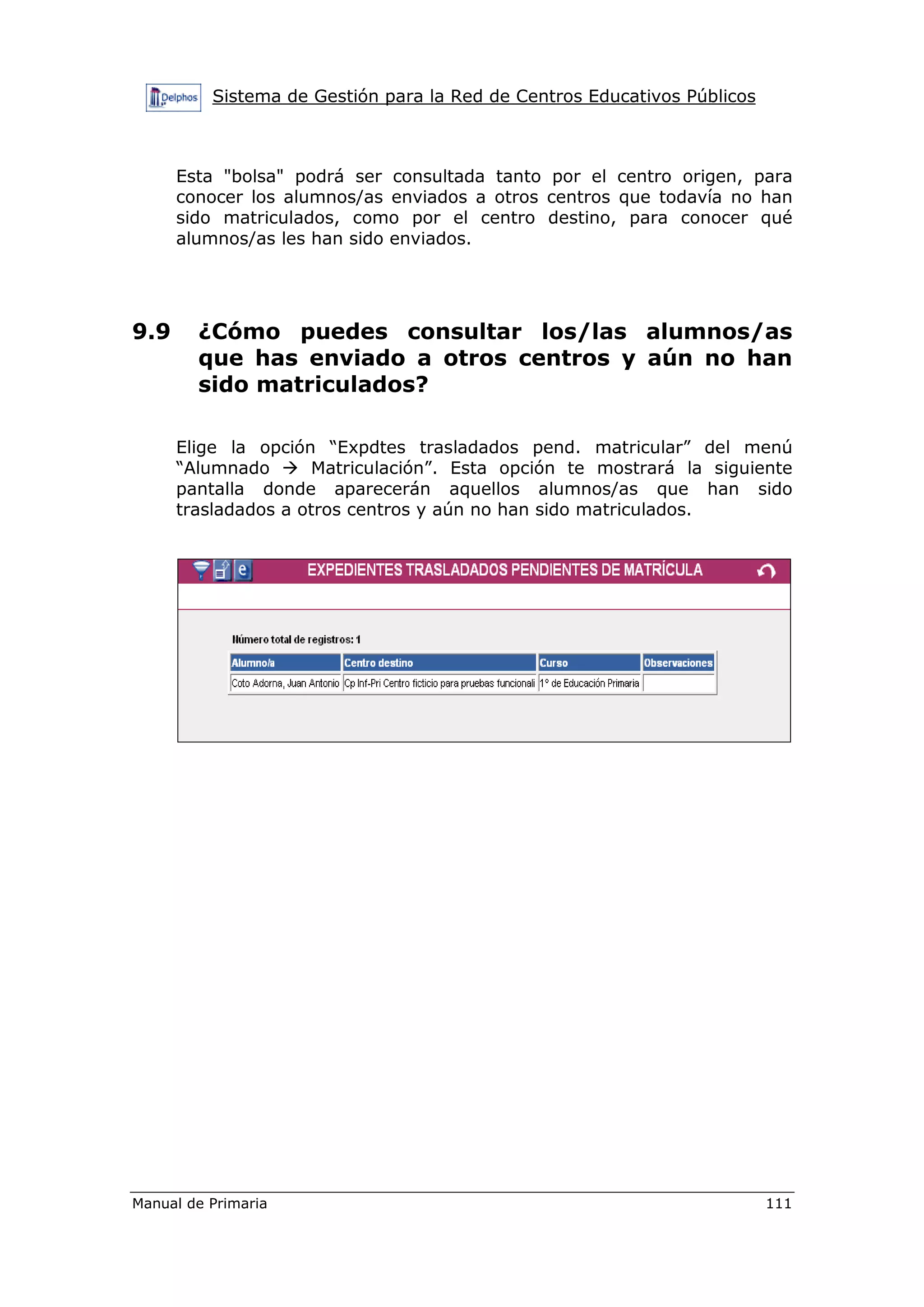 Sistema de Gestión para la Red de Centros Educativos Públicos
Manual de Primaria 111
Esta "bolsa" podrá ser consultada tanto por el centro origen, para
conocer los alumnos/as enviados a otros centros que todavía no han
sido matriculados, como por el centro destino, para conocer qué
alumnos/as les han sido enviados.
9.9 ¿Cómo puedes consultar los/las alumnos/as
que has enviado a otros centros y aún no han
sido matriculados?
Elige la opción “Expdtes trasladados pend. matricular” del menú
“Alumnado Matriculación”. Esta opción te mostrará la siguiente
pantalla donde aparecerán aquellos alumnos/as que han sido
trasladados a otros centros y aún no han sido matriculados.
 