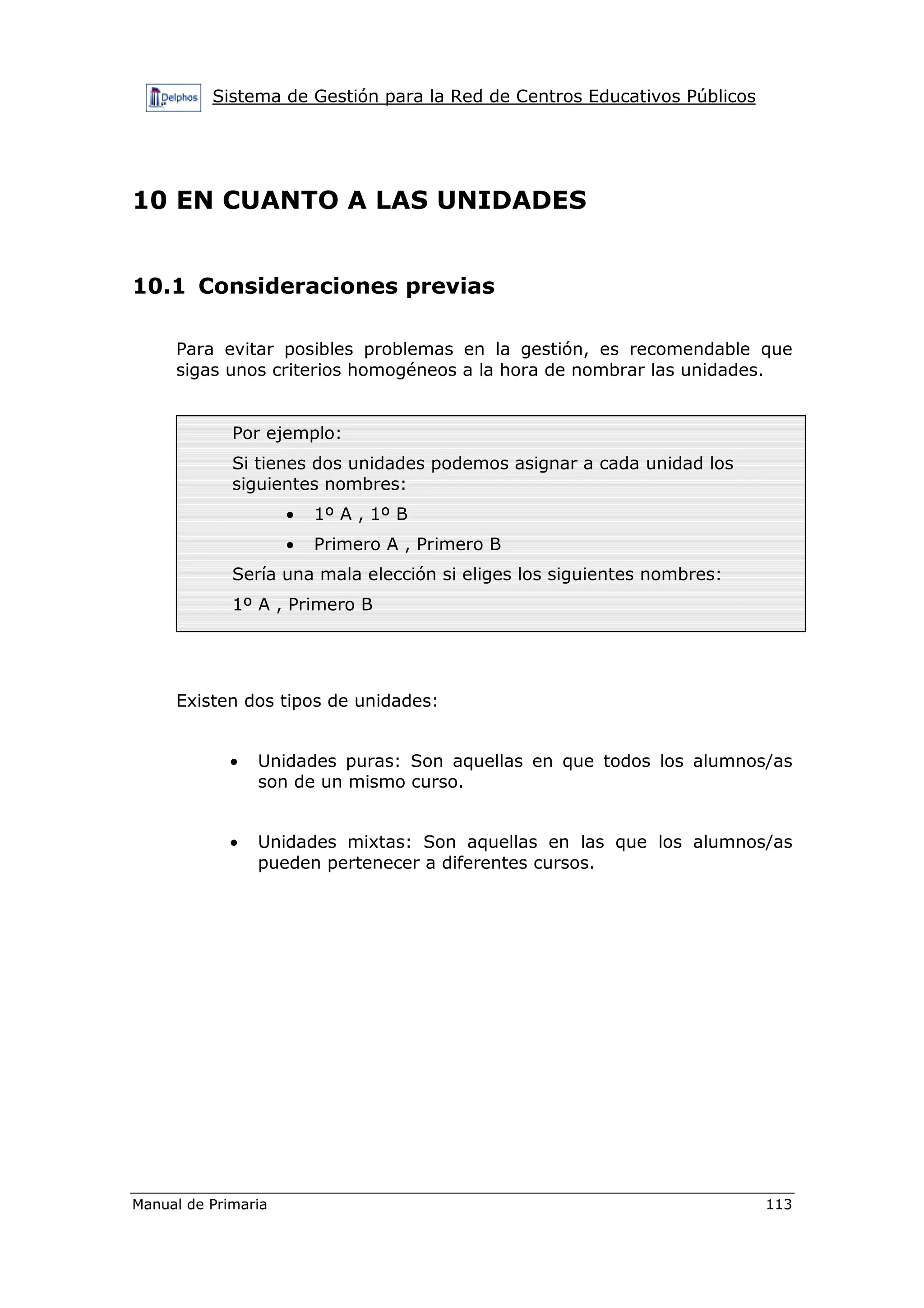 Sistema de Gestión para la Red de Centros Educativos Públicos
Manual de Primaria 113
10 EN CUANTO A LAS UNIDADES
10.1 Consideraciones previas
Para evitar posibles problemas en la gestión, es recomendable que
sigas unos criterios homogéneos a la hora de nombrar las unidades.
Existen dos tipos de unidades:
• Unidades puras: Son aquellas en que todos los alumnos/as
son de un mismo curso.
• Unidades mixtas: Son aquellas en las que los alumnos/as
pueden pertenecer a diferentes cursos.
Por ejemplo:
Si tienes dos unidades podemos asignar a cada unidad los
siguientes nombres:
• 1º A , 1º B
• Primero A , Primero B
Sería una mala elección si eliges los siguientes nombres:
1º A , Primero B
 