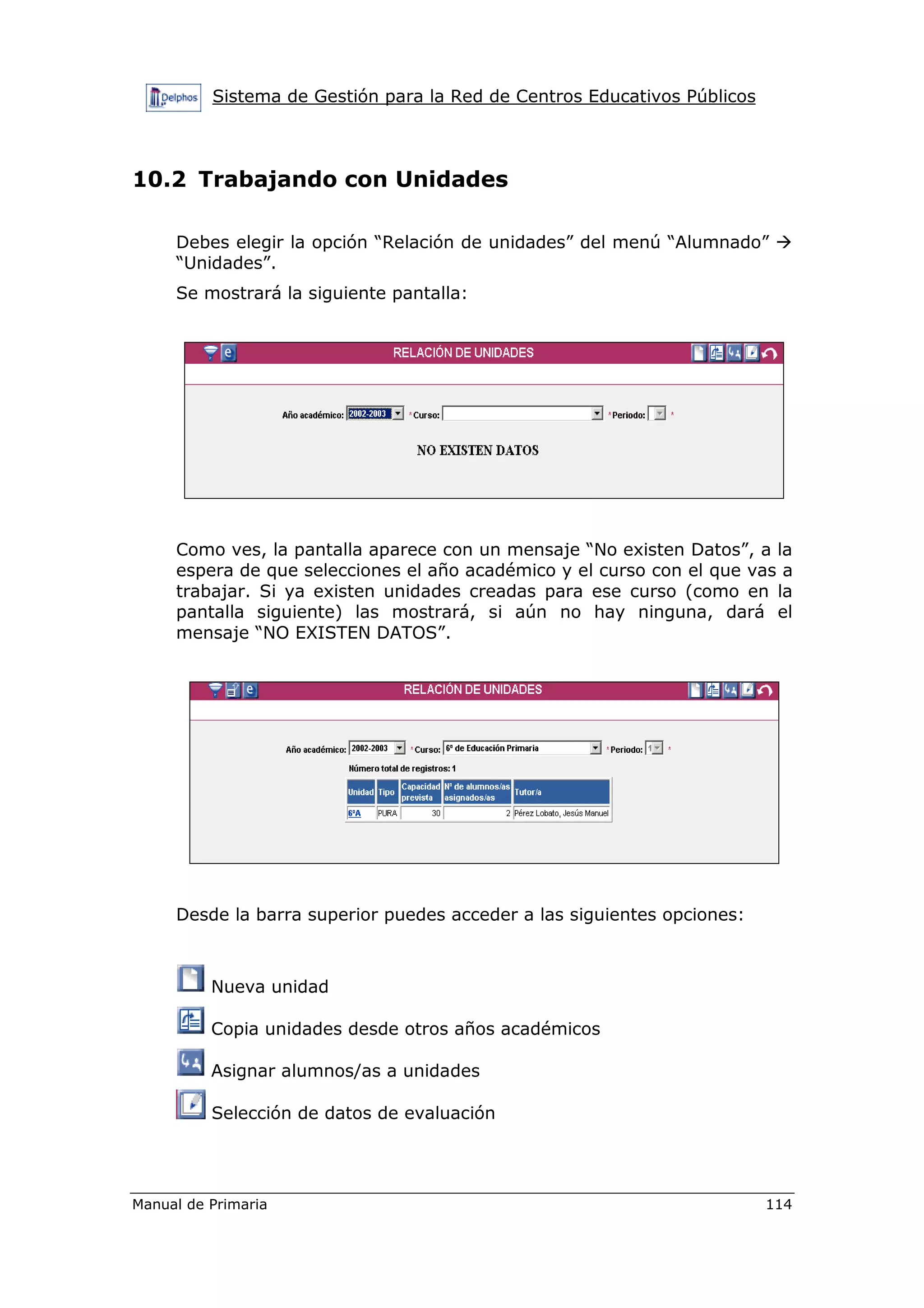 Sistema de Gestión para la Red de Centros Educativos Públicos
Manual de Primaria 114
10.2 Trabajando con Unidades
Debes elegir la opción “Relación de unidades” del menú “Alumnado”
“Unidades”.
Se mostrará la siguiente pantalla:
Como ves, la pantalla aparece con un mensaje “No existen Datos”, a la
espera de que selecciones el año académico y el curso con el que vas a
trabajar. Si ya existen unidades creadas para ese curso (como en la
pantalla siguiente) las mostrará, si aún no hay ninguna, dará el
mensaje “NO EXISTEN DATOS”.
Desde la barra superior puedes acceder a las siguientes opciones:
Nueva unidad
Copia unidades desde otros años académicos
Asignar alumnos/as a unidades
Selección de datos de evaluación
 