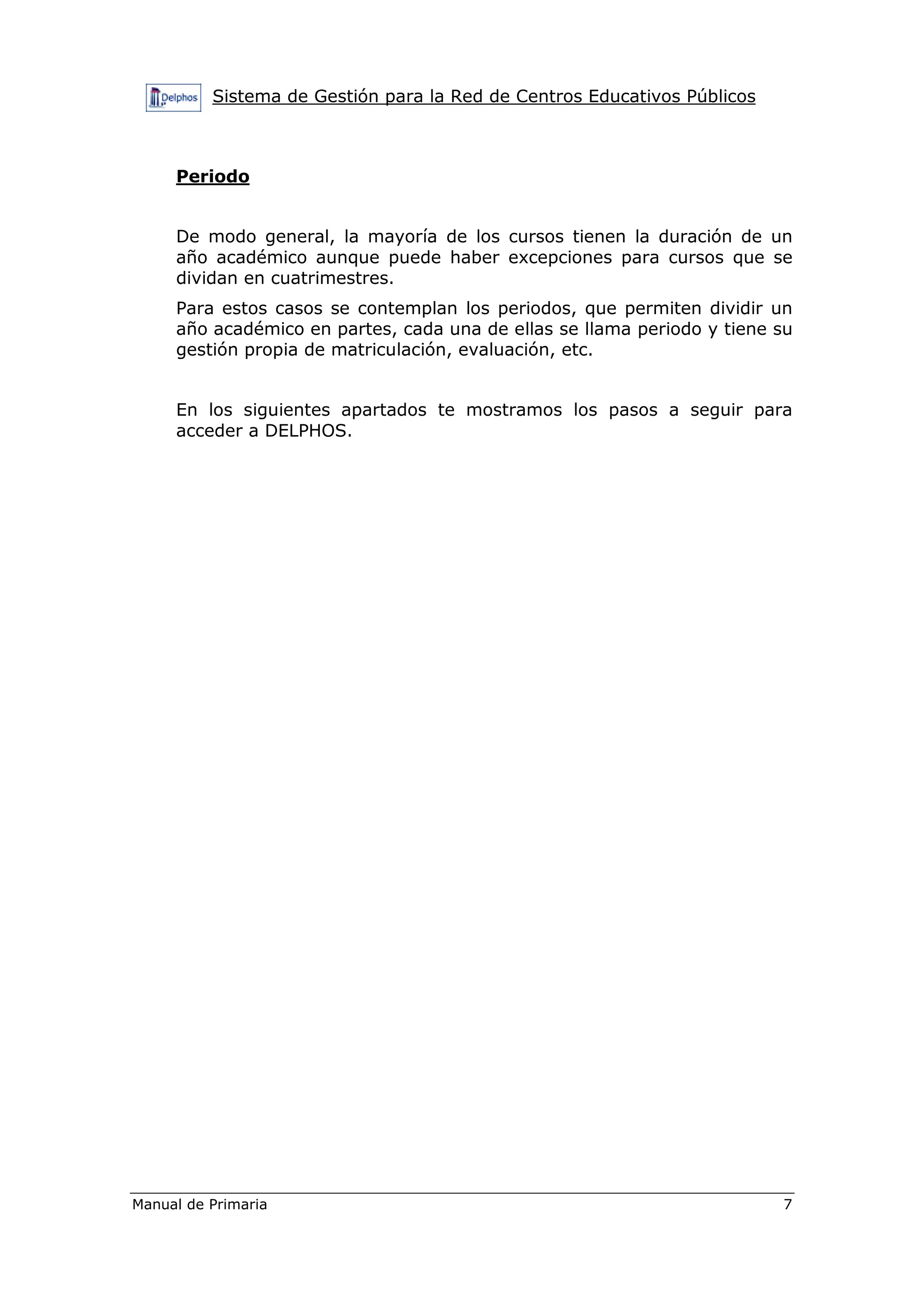 Sistema de Gestión para la Red de Centros Educativos Públicos
Manual de Primaria 7
Periodo
De modo general, la mayoría de los cursos tienen la duración de un
año académico aunque puede haber excepciones para cursos que se
dividan en cuatrimestres.
Para estos casos se contemplan los periodos, que permiten dividir un
año académico en partes, cada una de ellas se llama periodo y tiene su
gestión propia de matriculación, evaluación, etc.
En los siguientes apartados te mostramos los pasos a seguir para
acceder a DELPHOS.
 