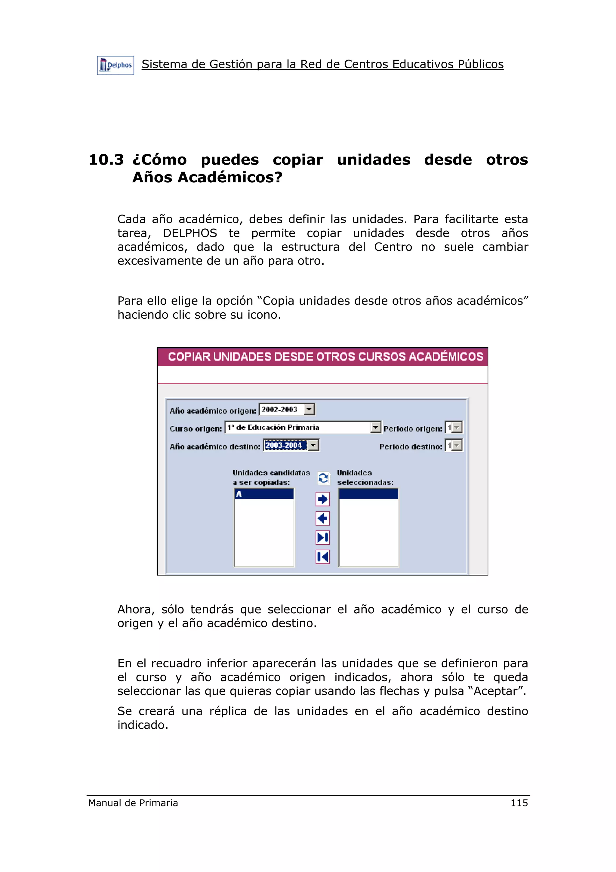 Sistema de Gestión para la Red de Centros Educativos Públicos
Manual de Primaria 115
10.3 ¿Cómo puedes copiar unidades desde otros
Años Académicos?
Cada año académico, debes definir las unidades. Para facilitarte esta
tarea, DELPHOS te permite copiar unidades desde otros años
académicos, dado que la estructura del Centro no suele cambiar
excesivamente de un año para otro.
Para ello elige la opción “Copia unidades desde otros años académicos”
haciendo clic sobre su icono.
Ahora, sólo tendrás que seleccionar el año académico y el curso de
origen y el año académico destino.
En el recuadro inferior aparecerán las unidades que se definieron para
el curso y año académico origen indicados, ahora sólo te queda
seleccionar las que quieras copiar usando las flechas y pulsa “Aceptar”.
Se creará una réplica de las unidades en el año académico destino
indicado.
 