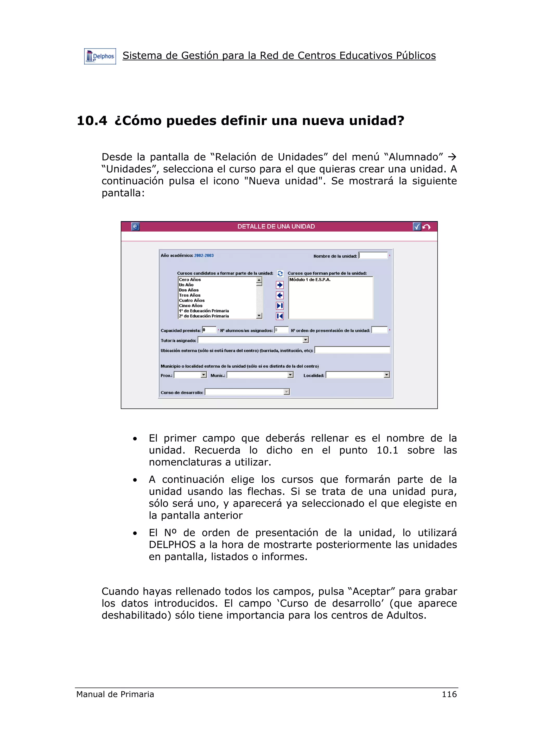 Sistema de Gestión para la Red de Centros Educativos Públicos
Manual de Primaria 116
10.4 ¿Cómo puedes definir una nueva unidad?
Desde la pantalla de “Relación de Unidades” del menú “Alumnado”
“Unidades”, selecciona el curso para el que quieras crear una unidad. A
continuación pulsa el icono "Nueva unidad". Se mostrará la siguiente
pantalla:
• El primer campo que deberás rellenar es el nombre de la
unidad. Recuerda lo dicho en el punto 10.1 sobre las
nomenclaturas a utilizar.
• A continuación elige los cursos que formarán parte de la
unidad usando las flechas. Si se trata de una unidad pura,
sólo será uno, y aparecerá ya seleccionado el que elegiste en
la pantalla anterior
• El Nº de orden de presentación de la unidad, lo utilizará
DELPHOS a la hora de mostrarte posteriormente las unidades
en pantalla, listados o informes.
Cuando hayas rellenado todos los campos, pulsa “Aceptar” para grabar
los datos introducidos. El campo ‘Curso de desarrollo’ (que aparece
deshabilitado) sólo tiene importancia para los centros de Adultos.
 