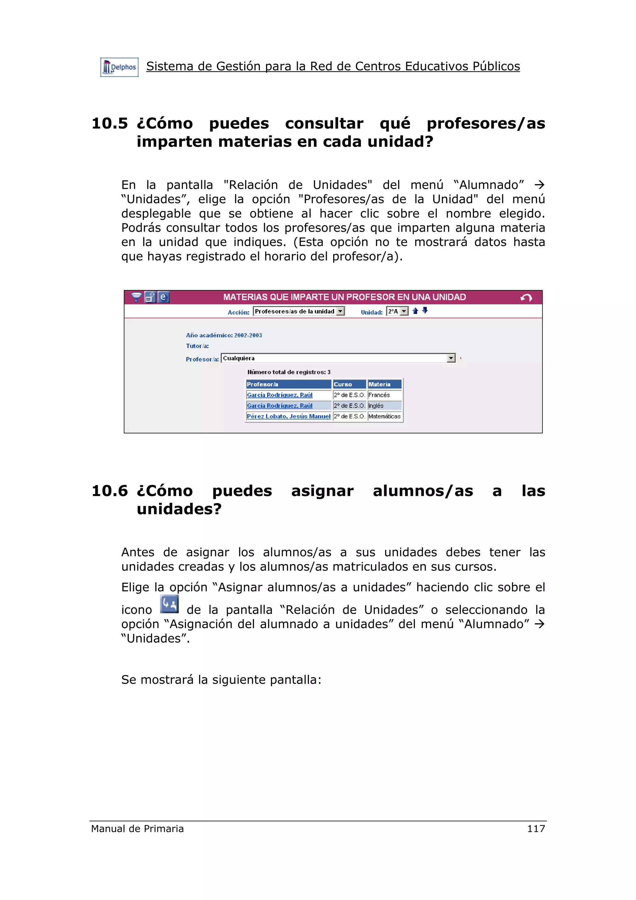 Sistema de Gestión para la Red de Centros Educativos Públicos
Manual de Primaria 117
10.5 ¿Cómo puedes consultar qué profesores/as
imparten materias en cada unidad?
En la pantalla "Relación de Unidades" del menú “Alumnado”
“Unidades”, elige la opción "Profesores/as de la Unidad" del menú
desplegable que se obtiene al hacer clic sobre el nombre elegido.
Podrás consultar todos los profesores/as que imparten alguna materia
en la unidad que indiques. (Esta opción no te mostrará datos hasta
que hayas registrado el horario del profesor/a).
10.6 ¿Cómo puedes asignar alumnos/as a las
unidades?
Antes de asignar los alumnos/as a sus unidades debes tener las
unidades creadas y los alumnos/as matriculados en sus cursos.
Elige la opción “Asignar alumnos/as a unidades” haciendo clic sobre el
icono de la pantalla “Relación de Unidades” o seleccionando la
opción “Asignación del alumnado a unidades” del menú “Alumnado”
“Unidades”.
Se mostrará la siguiente pantalla:
 