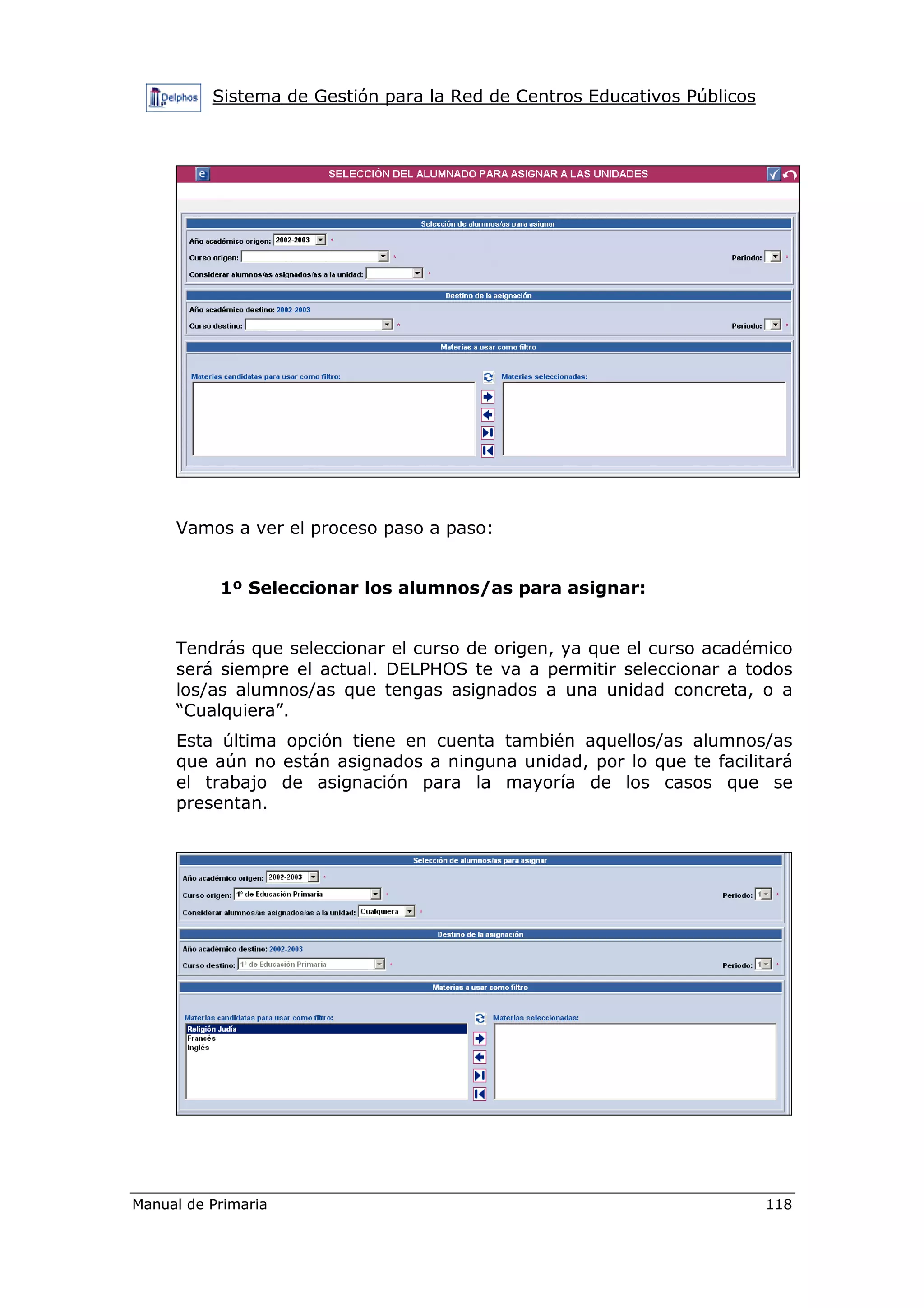 Sistema de Gestión para la Red de Centros Educativos Públicos
Manual de Primaria 118
Vamos a ver el proceso paso a paso:
1º Seleccionar los alumnos/as para asignar:
Tendrás que seleccionar el curso de origen, ya que el curso académico
será siempre el actual. DELPHOS te va a permitir seleccionar a todos
los/as alumnos/as que tengas asignados a una unidad concreta, o a
“Cualquiera”.
Esta última opción tiene en cuenta también aquellos/as alumnos/as
que aún no están asignados a ninguna unidad, por lo que te facilitará
el trabajo de asignación para la mayoría de los casos que se
presentan.
 