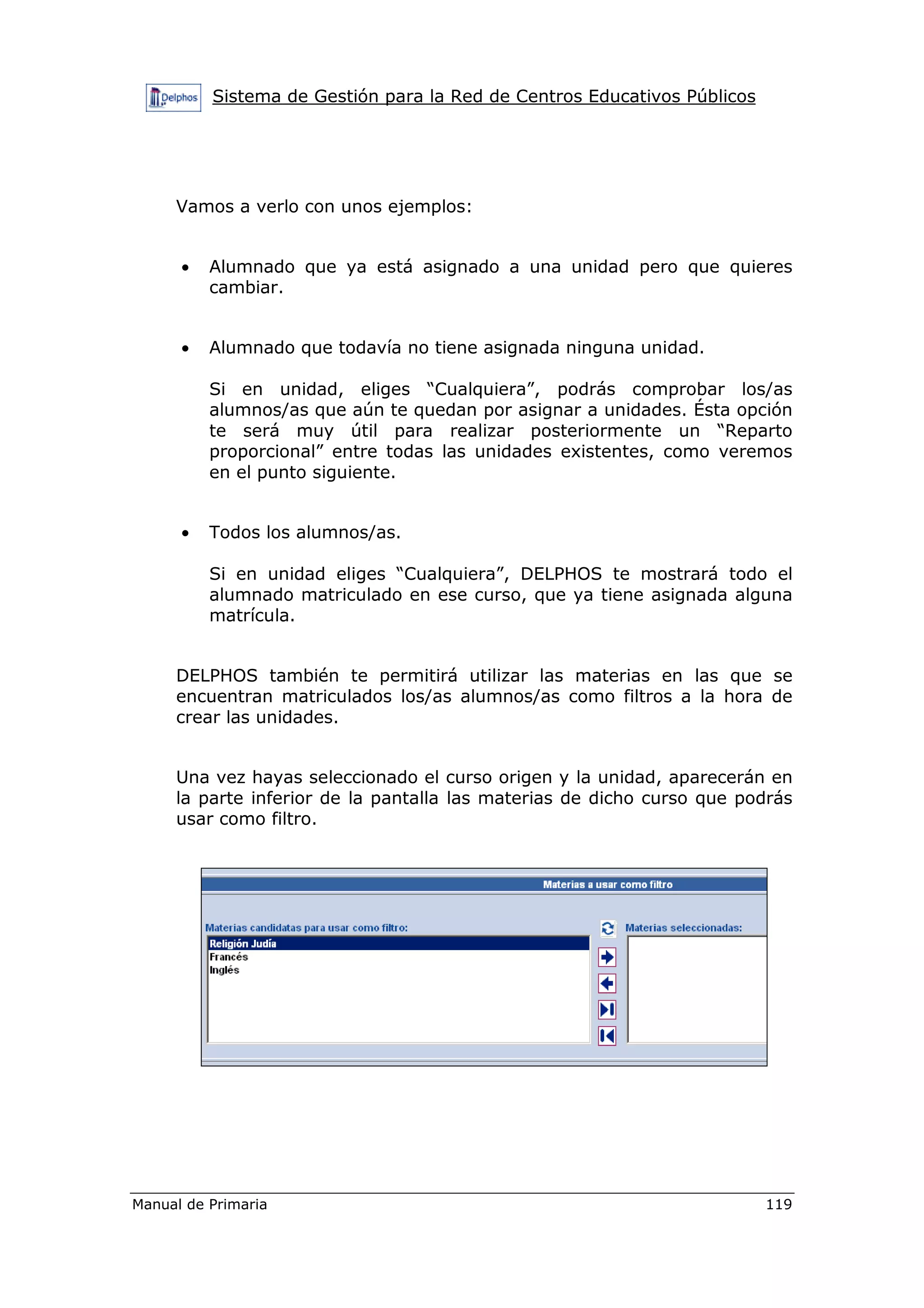 Sistema de Gestión para la Red de Centros Educativos Públicos
Manual de Primaria 119
Vamos a verlo con unos ejemplos:
• Alumnado que ya está asignado a una unidad pero que quieres
cambiar.
• Alumnado que todavía no tiene asignada ninguna unidad.
Si en unidad, eliges “Cualquiera”, podrás comprobar los/as
alumnos/as que aún te quedan por asignar a unidades. Ésta opción
te será muy útil para realizar posteriormente un “Reparto
proporcional” entre todas las unidades existentes, como veremos
en el punto siguiente.
• Todos los alumnos/as.
Si en unidad eliges “Cualquiera”, DELPHOS te mostrará todo el
alumnado matriculado en ese curso, que ya tiene asignada alguna
matrícula.
DELPHOS también te permitirá utilizar las materias en las que se
encuentran matriculados los/as alumnos/as como filtros a la hora de
crear las unidades.
Una vez hayas seleccionado el curso origen y la unidad, aparecerán en
la parte inferior de la pantalla las materias de dicho curso que podrás
usar como filtro.
 