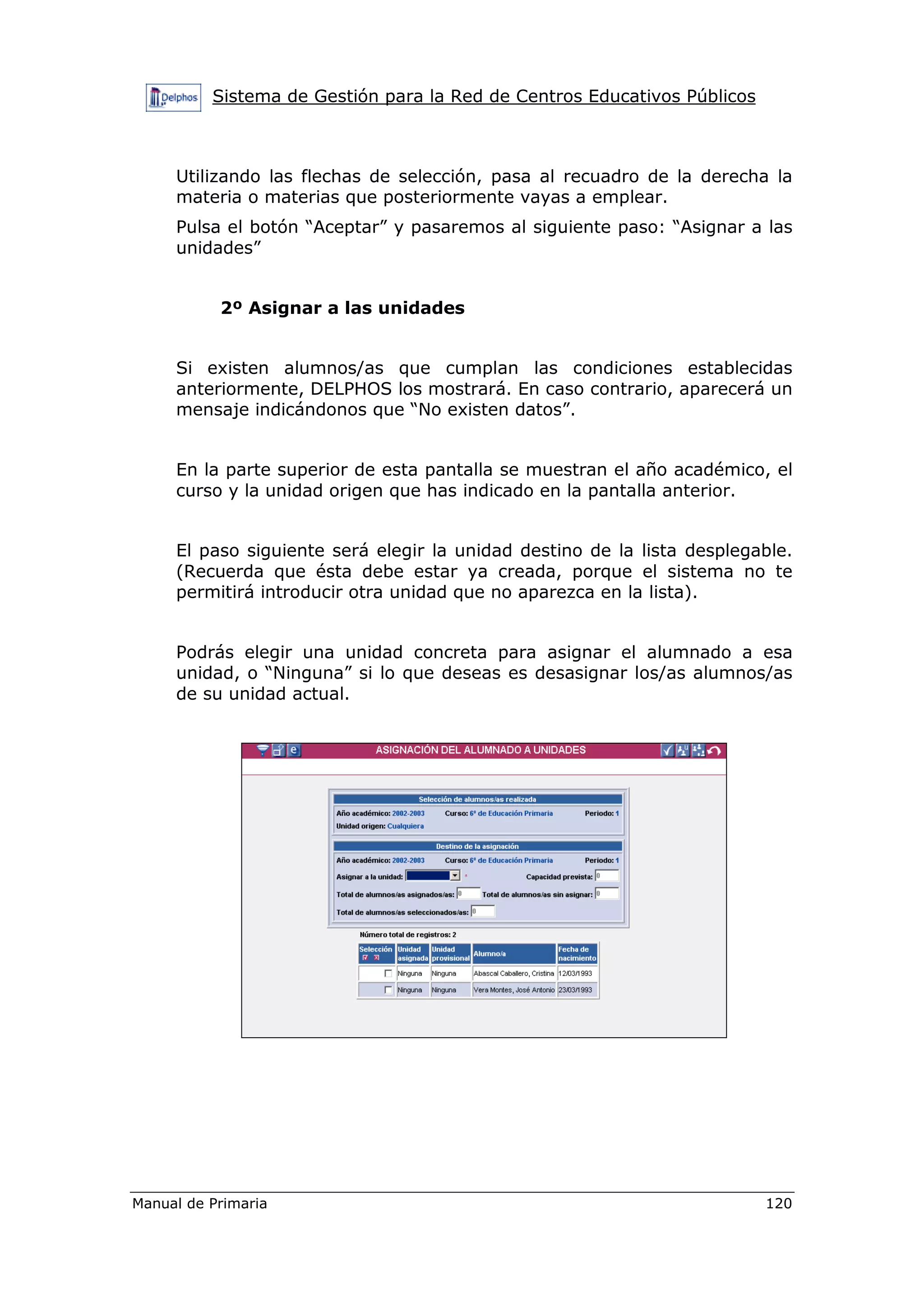 Sistema de Gestión para la Red de Centros Educativos Públicos
Manual de Primaria 120
Utilizando las flechas de selección, pasa al recuadro de la derecha la
materia o materias que posteriormente vayas a emplear.
Pulsa el botón “Aceptar” y pasaremos al siguiente paso: “Asignar a las
unidades”
2º Asignar a las unidades
Si existen alumnos/as que cumplan las condiciones establecidas
anteriormente, DELPHOS los mostrará. En caso contrario, aparecerá un
mensaje indicándonos que “No existen datos”.
En la parte superior de esta pantalla se muestran el año académico, el
curso y la unidad origen que has indicado en la pantalla anterior.
El paso siguiente será elegir la unidad destino de la lista desplegable.
(Recuerda que ésta debe estar ya creada, porque el sistema no te
permitirá introducir otra unidad que no aparezca en la lista).
Podrás elegir una unidad concreta para asignar el alumnado a esa
unidad, o “Ninguna” si lo que deseas es desasignar los/as alumnos/as
de su unidad actual.
 