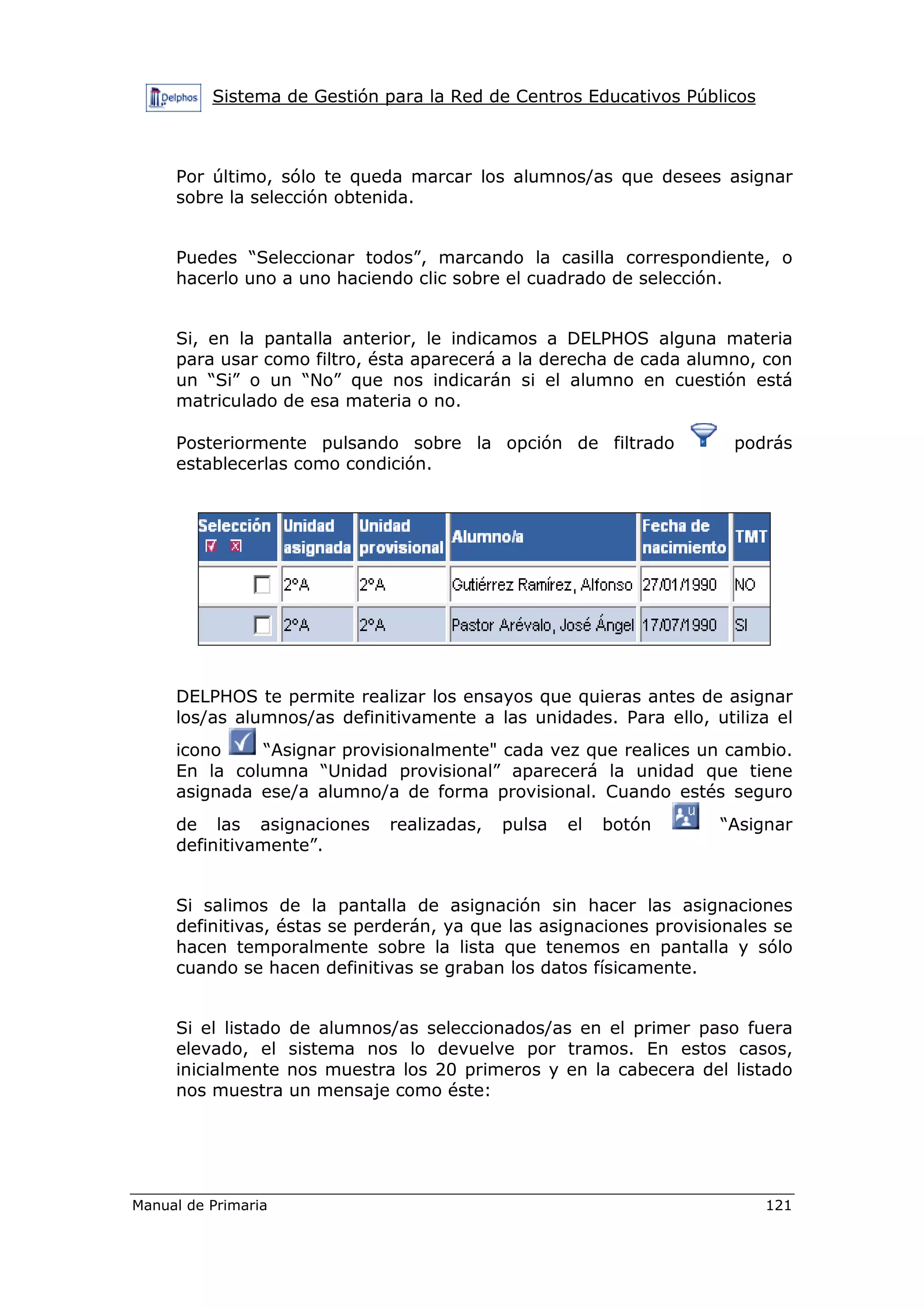 Sistema de Gestión para la Red de Centros Educativos Públicos
Manual de Primaria 121
Por último, sólo te queda marcar los alumnos/as que desees asignar
sobre la selección obtenida.
Puedes “Seleccionar todos”, marcando la casilla correspondiente, o
hacerlo uno a uno haciendo clic sobre el cuadrado de selección.
Si, en la pantalla anterior, le indicamos a DELPHOS alguna materia
para usar como filtro, ésta aparecerá a la derecha de cada alumno, con
un “Si” o un “No” que nos indicarán si el alumno en cuestión está
matriculado de esa materia o no.
Posteriormente pulsando sobre la opción de filtrado podrás
establecerlas como condición.
DELPHOS te permite realizar los ensayos que quieras antes de asignar
los/as alumnos/as definitivamente a las unidades. Para ello, utiliza el
icono “Asignar provisionalmente" cada vez que realices un cambio.
En la columna “Unidad provisional” aparecerá la unidad que tiene
asignada ese/a alumno/a de forma provisional. Cuando estés seguro
de las asignaciones realizadas, pulsa el botón “Asignar
definitivamente”.
Si salimos de la pantalla de asignación sin hacer las asignaciones
definitivas, éstas se perderán, ya que las asignaciones provisionales se
hacen temporalmente sobre la lista que tenemos en pantalla y sólo
cuando se hacen definitivas se graban los datos físicamente.
Si el listado de alumnos/as seleccionados/as en el primer paso fuera
elevado, el sistema nos lo devuelve por tramos. En estos casos,
inicialmente nos muestra los 20 primeros y en la cabecera del listado
nos muestra un mensaje como éste:
 