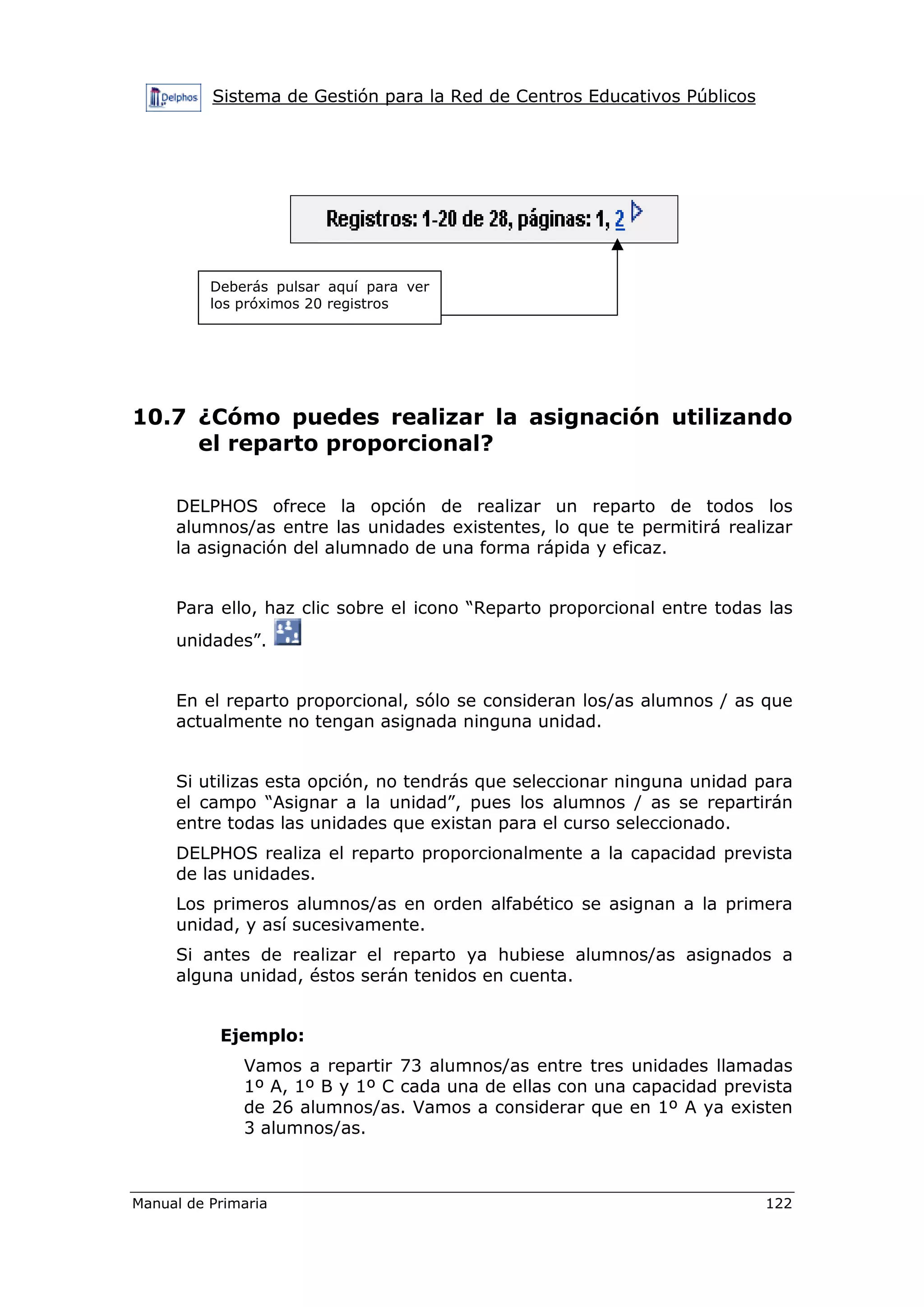 Sistema de Gestión para la Red de Centros Educativos Públicos
Manual de Primaria 122
10.7 ¿Cómo puedes realizar la asignación utilizando
el reparto proporcional?
DELPHOS ofrece la opción de realizar un reparto de todos los
alumnos/as entre las unidades existentes, lo que te permitirá realizar
la asignación del alumnado de una forma rápida y eficaz.
Para ello, haz clic sobre el icono “Reparto proporcional entre todas las
unidades”.
En el reparto proporcional, sólo se consideran los/as alumnos / as que
actualmente no tengan asignada ninguna unidad.
Si utilizas esta opción, no tendrás que seleccionar ninguna unidad para
el campo “Asignar a la unidad”, pues los alumnos / as se repartirán
entre todas las unidades que existan para el curso seleccionado.
DELPHOS realiza el reparto proporcionalmente a la capacidad prevista
de las unidades.
Los primeros alumnos/as en orden alfabético se asignan a la primera
unidad, y así sucesivamente.
Si antes de realizar el reparto ya hubiese alumnos/as asignados a
alguna unidad, éstos serán tenidos en cuenta.
Ejemplo:
Vamos a repartir 73 alumnos/as entre tres unidades llamadas
1º A, 1º B y 1º C cada una de ellas con una capacidad prevista
de 26 alumnos/as. Vamos a considerar que en 1º A ya existen
3 alumnos/as.
Deberás pulsar aquí para ver
los próximos 20 registros
 