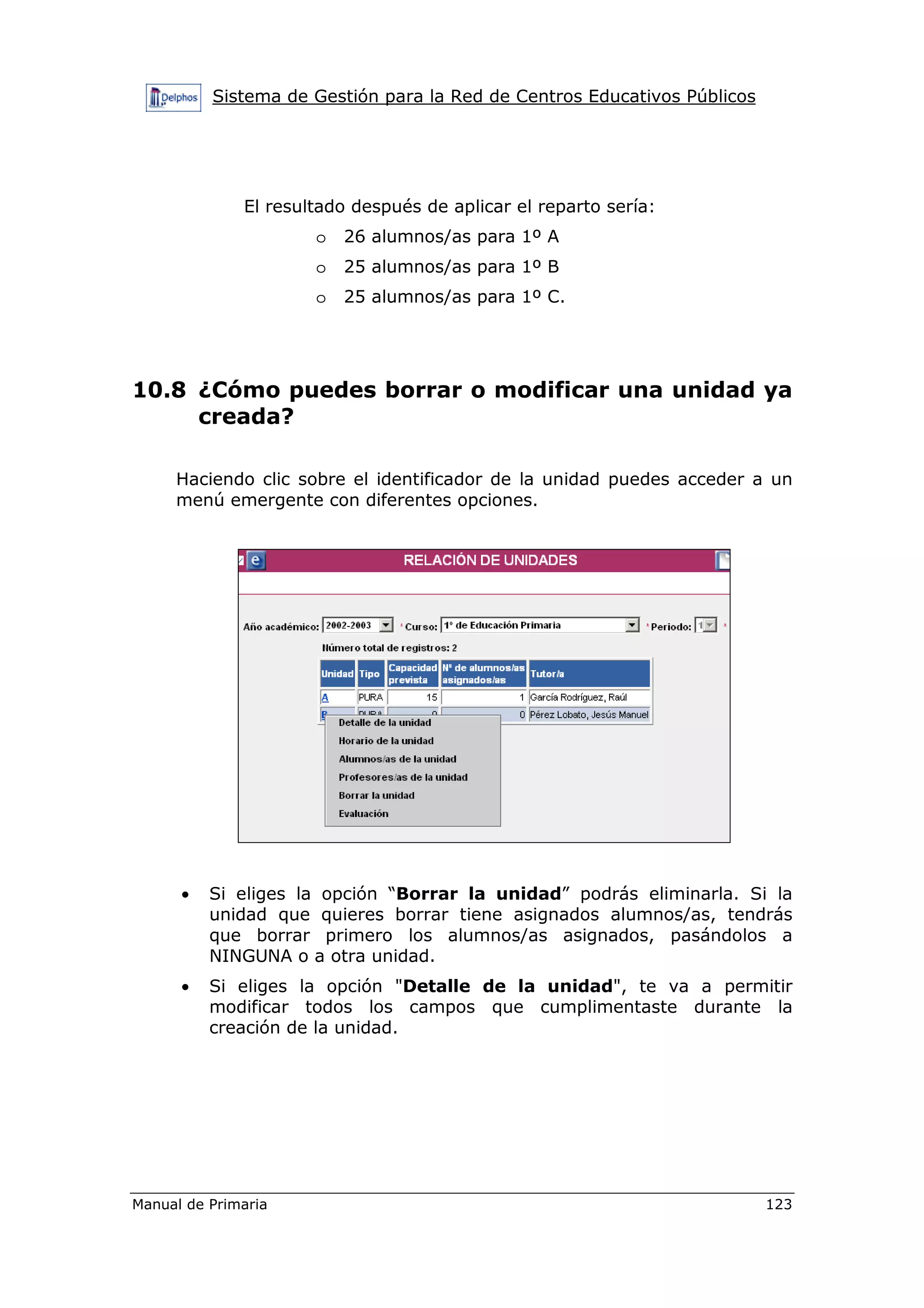 Sistema de Gestión para la Red de Centros Educativos Públicos
Manual de Primaria 123
El resultado después de aplicar el reparto sería:
o 26 alumnos/as para 1º A
o 25 alumnos/as para 1º B
o 25 alumnos/as para 1º C.
10.8 ¿Cómo puedes borrar o modificar una unidad ya
creada?
Haciendo clic sobre el identificador de la unidad puedes acceder a un
menú emergente con diferentes opciones.
• Si eliges la opción “Borrar la unidad” podrás eliminarla. Si la
unidad que quieres borrar tiene asignados alumnos/as, tendrás
que borrar primero los alumnos/as asignados, pasándolos a
NINGUNA o a otra unidad.
• Si eliges la opción "Detalle de la unidad", te va a permitir
modificar todos los campos que cumplimentaste durante la
creación de la unidad.
 