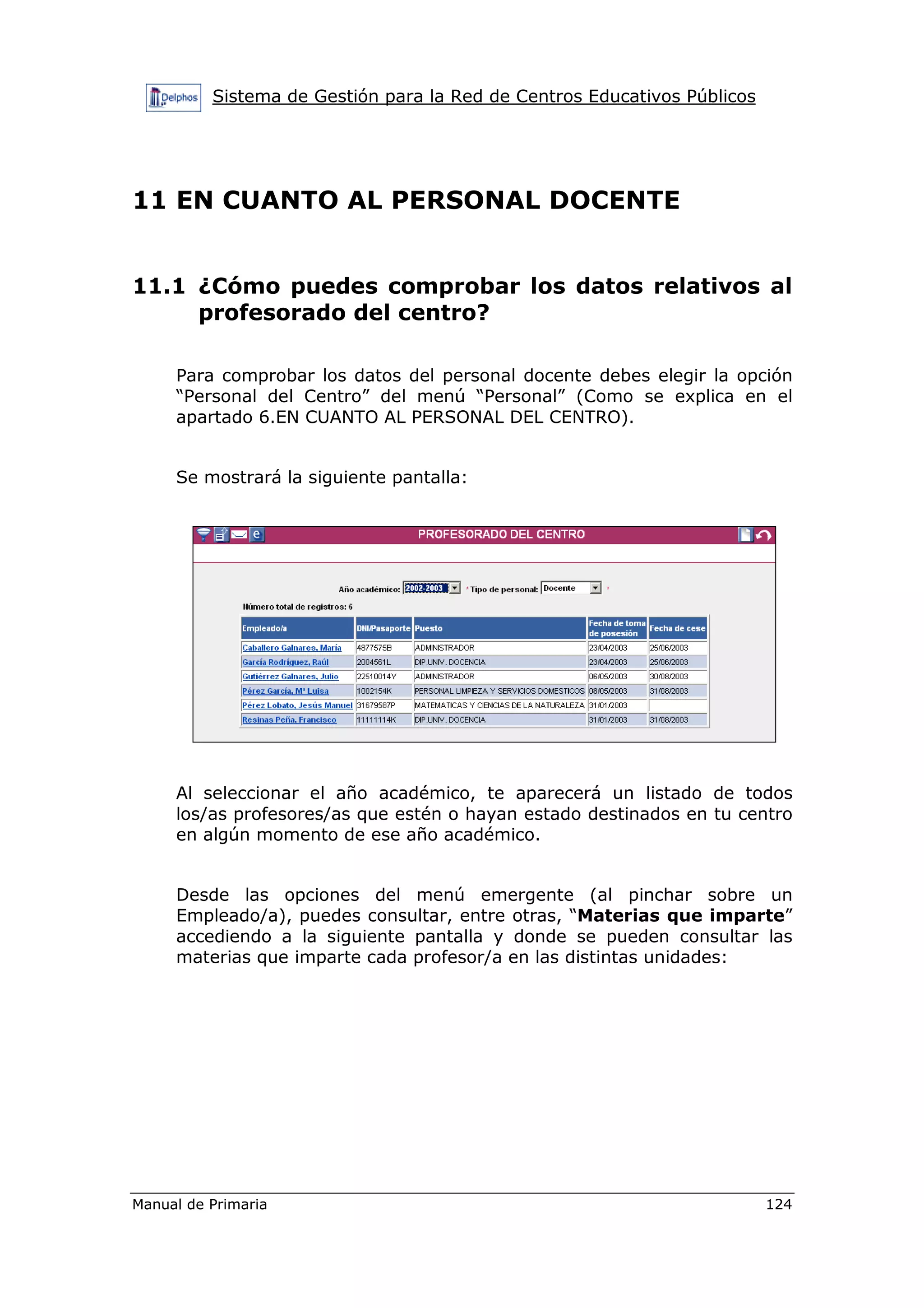Sistema de Gestión para la Red de Centros Educativos Públicos
Manual de Primaria 124
11 EN CUANTO AL PERSONAL DOCENTE
11.1 ¿Cómo puedes comprobar los datos relativos al
profesorado del centro?
Para comprobar los datos del personal docente debes elegir la opción
“Personal del Centro” del menú “Personal” (Como se explica en el
apartado 6.EN CUANTO AL PERSONAL DEL CENTRO).
Se mostrará la siguiente pantalla:
Al seleccionar el año académico, te aparecerá un listado de todos
los/as profesores/as que estén o hayan estado destinados en tu centro
en algún momento de ese año académico.
Desde las opciones del menú emergente (al pinchar sobre un
Empleado/a), puedes consultar, entre otras, “Materias que imparte”
accediendo a la siguiente pantalla y donde se pueden consultar las
materias que imparte cada profesor/a en las distintas unidades:
 