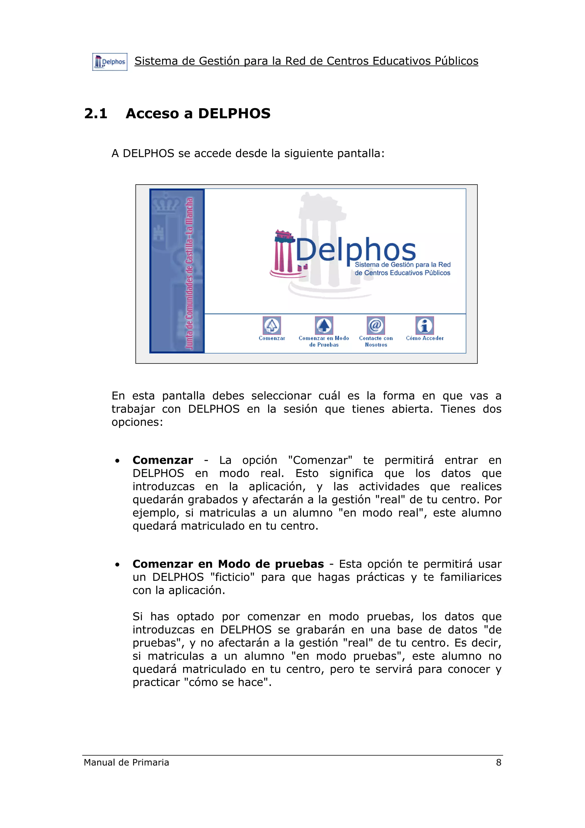 Sistema de Gestión para la Red de Centros Educativos Públicos
Manual de Primaria 8
2.1 Acceso a DELPHOS
A DELPHOS se accede desde la siguiente pantalla:
En esta pantalla debes seleccionar cuál es la forma en que vas a
trabajar con DELPHOS en la sesión que tienes abierta. Tienes dos
opciones:
• Comenzar - La opción "Comenzar" te permitirá entrar en
DELPHOS en modo real. Esto significa que los datos que
introduzcas en la aplicación, y las actividades que realices
quedarán grabados y afectarán a la gestión "real" de tu centro. Por
ejemplo, si matriculas a un alumno "en modo real", este alumno
quedará matriculado en tu centro.
• Comenzar en Modo de pruebas - Esta opción te permitirá usar
un DELPHOS "ficticio" para que hagas prácticas y te familiarices
con la aplicación.
Si has optado por comenzar en modo pruebas, los datos que
introduzcas en DELPHOS se grabarán en una base de datos "de
pruebas", y no afectarán a la gestión "real" de tu centro. Es decir,
si matriculas a un alumno "en modo pruebas", este alumno no
quedará matriculado en tu centro, pero te servirá para conocer y
practicar "cómo se hace".
 
