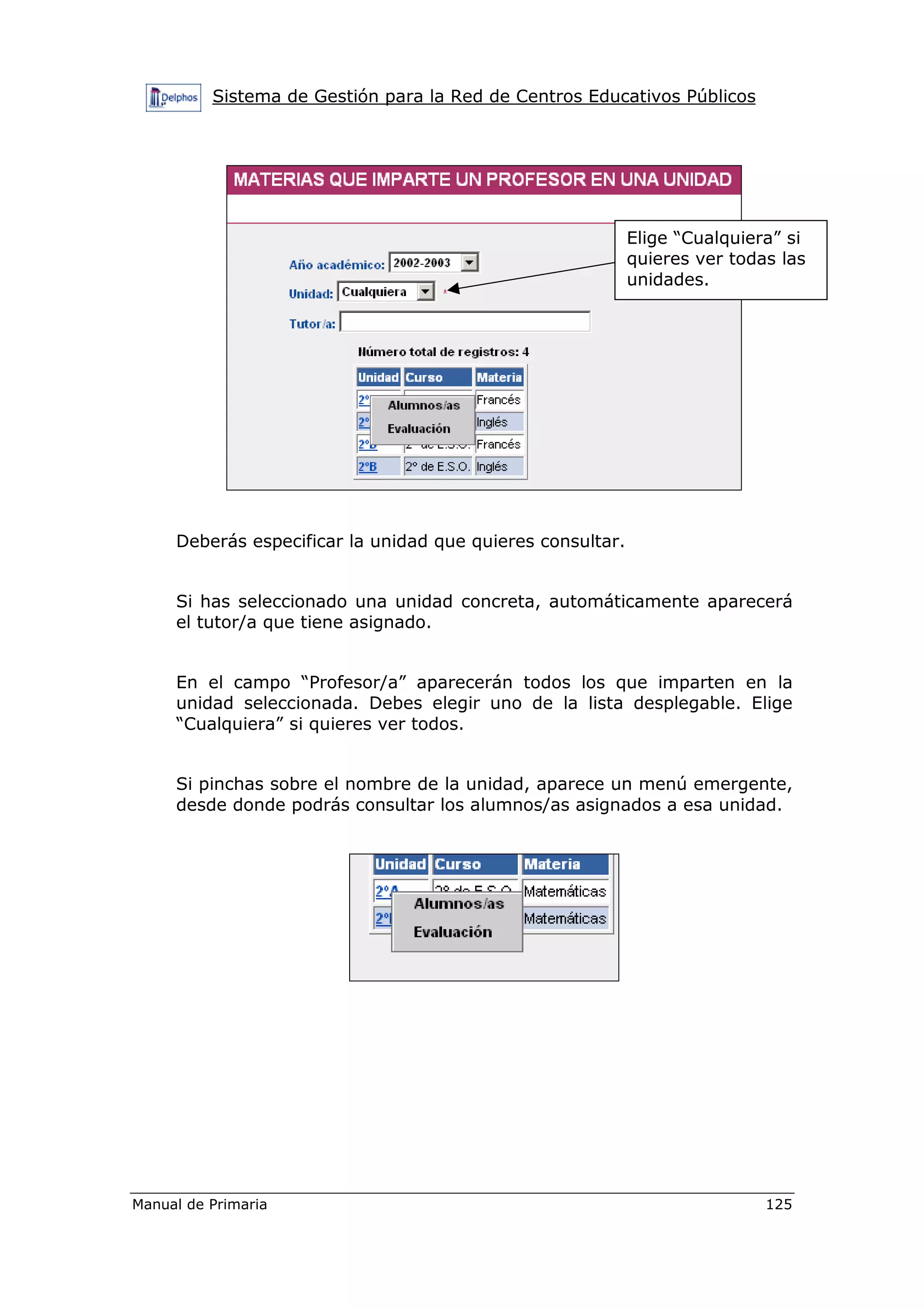Sistema de Gestión para la Red de Centros Educativos Públicos
Manual de Primaria 125
Deberás especificar la unidad que quieres consultar.
Si has seleccionado una unidad concreta, automáticamente aparecerá
el tutor/a que tiene asignado.
En el campo “Profesor/a” aparecerán todos los que imparten en la
unidad seleccionada. Debes elegir uno de la lista desplegable. Elige
“Cualquiera” si quieres ver todos.
Si pinchas sobre el nombre de la unidad, aparece un menú emergente,
desde donde podrás consultar los alumnos/as asignados a esa unidad.
Elige “Cualquiera” si
quieres ver todas las
unidades.
 