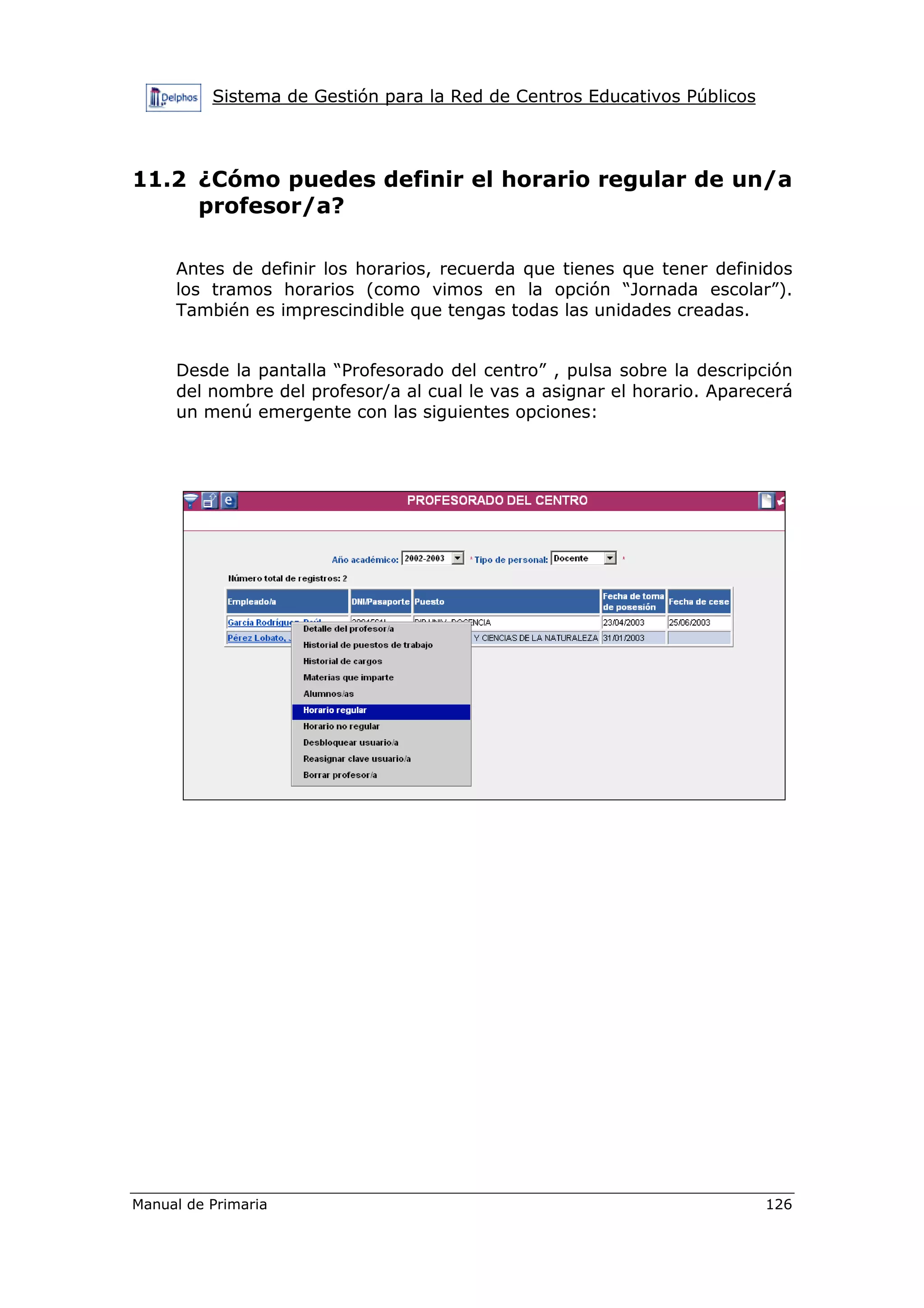 Sistema de Gestión para la Red de Centros Educativos Públicos
Manual de Primaria 126
11.2 ¿Cómo puedes definir el horario regular de un/a
profesor/a?
Antes de definir los horarios, recuerda que tienes que tener definidos
los tramos horarios (como vimos en la opción “Jornada escolar”).
También es imprescindible que tengas todas las unidades creadas.
Desde la pantalla “Profesorado del centro” , pulsa sobre la descripción
del nombre del profesor/a al cual le vas a asignar el horario. Aparecerá
un menú emergente con las siguientes opciones:
 