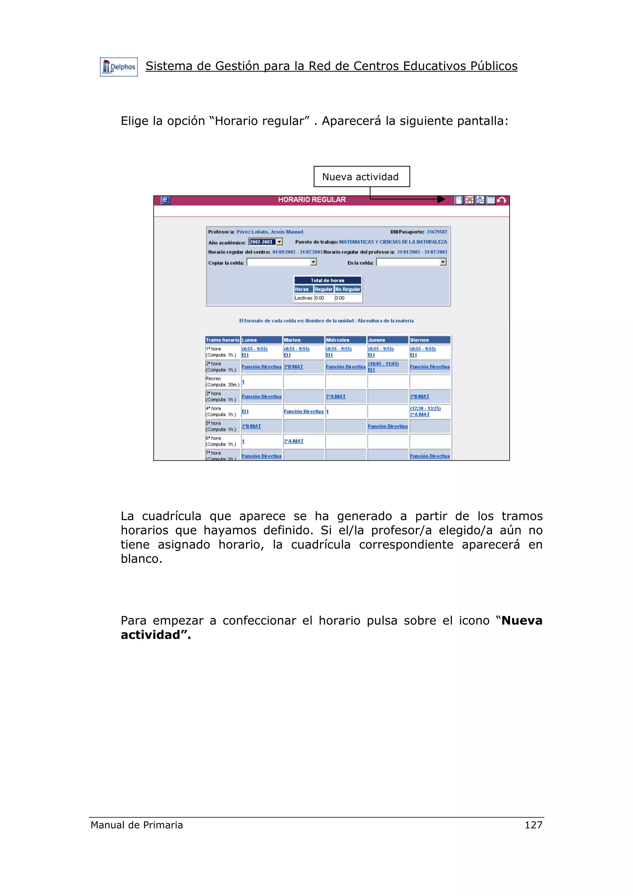 Sistema de Gestión para la Red de Centros Educativos Públicos
Manual de Primaria 127
Elige la opción “Horario regular” . Aparecerá la siguiente pantalla:
La cuadrícula que aparece se ha generado a partir de los tramos
horarios que hayamos definido. Si el/la profesor/a elegido/a aún no
tiene asignado horario, la cuadrícula correspondiente aparecerá en
blanco.
Para empezar a confeccionar el horario pulsa sobre el icono “Nueva
actividad”.
Nueva actividad
 