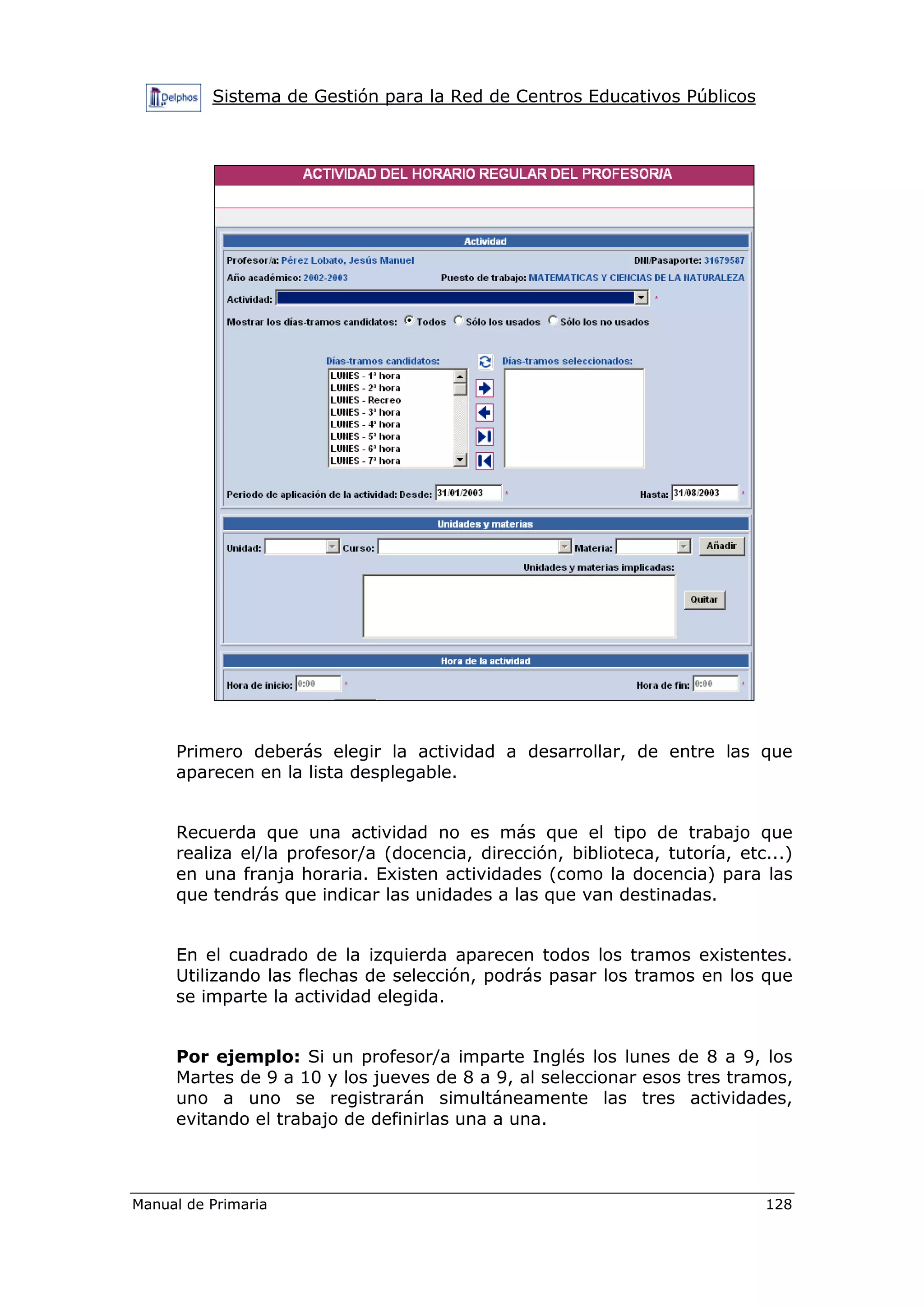 Sistema de Gestión para la Red de Centros Educativos Públicos
Manual de Primaria 128
Primero deberás elegir la actividad a desarrollar, de entre las que
aparecen en la lista desplegable.
Recuerda que una actividad no es más que el tipo de trabajo que
realiza el/la profesor/a (docencia, dirección, biblioteca, tutoría, etc...)
en una franja horaria. Existen actividades (como la docencia) para las
que tendrás que indicar las unidades a las que van destinadas.
En el cuadrado de la izquierda aparecen todos los tramos existentes.
Utilizando las flechas de selección, podrás pasar los tramos en los que
se imparte la actividad elegida.
Por ejemplo: Si un profesor/a imparte Inglés los lunes de 8 a 9, los
Martes de 9 a 10 y los jueves de 8 a 9, al seleccionar esos tres tramos,
uno a uno se registrarán simultáneamente las tres actividades,
evitando el trabajo de definirlas una a una.
 