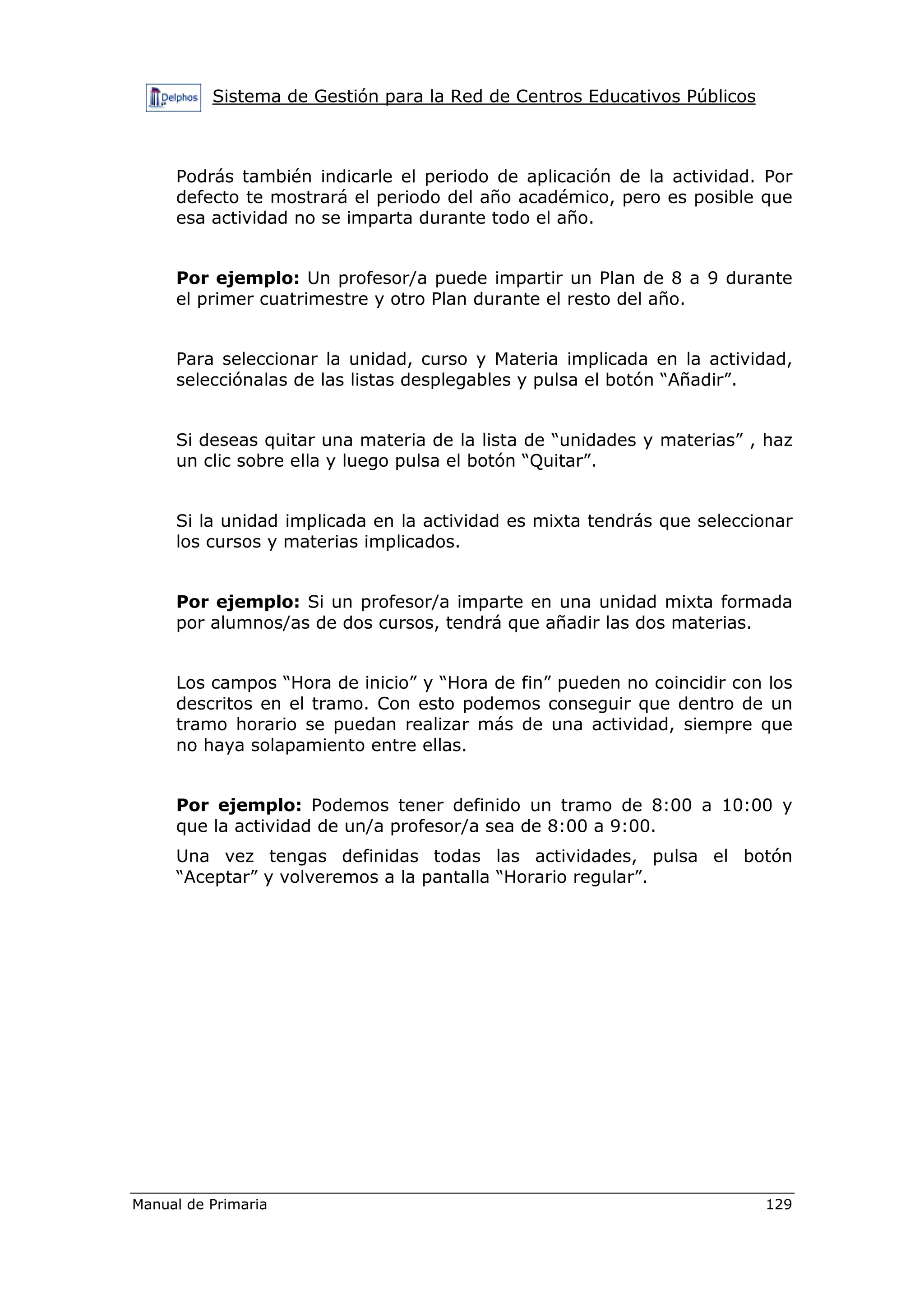 Sistema de Gestión para la Red de Centros Educativos Públicos
Manual de Primaria 129
Podrás también indicarle el periodo de aplicación de la actividad. Por
defecto te mostrará el periodo del año académico, pero es posible que
esa actividad no se imparta durante todo el año.
Por ejemplo: Un profesor/a puede impartir un Plan de 8 a 9 durante
el primer cuatrimestre y otro Plan durante el resto del año.
Para seleccionar la unidad, curso y Materia implicada en la actividad,
selecciónalas de las listas desplegables y pulsa el botón “Añadir”.
Si deseas quitar una materia de la lista de “unidades y materias” , haz
un clic sobre ella y luego pulsa el botón “Quitar”.
Si la unidad implicada en la actividad es mixta tendrás que seleccionar
los cursos y materias implicados.
Por ejemplo: Si un profesor/a imparte en una unidad mixta formada
por alumnos/as de dos cursos, tendrá que añadir las dos materias.
Los campos “Hora de inicio” y “Hora de fin” pueden no coincidir con los
descritos en el tramo. Con esto podemos conseguir que dentro de un
tramo horario se puedan realizar más de una actividad, siempre que
no haya solapamiento entre ellas.
Por ejemplo: Podemos tener definido un tramo de 8:00 a 10:00 y
que la actividad de un/a profesor/a sea de 8:00 a 9:00.
Una vez tengas definidas todas las actividades, pulsa el botón
“Aceptar” y volveremos a la pantalla “Horario regular”.
 