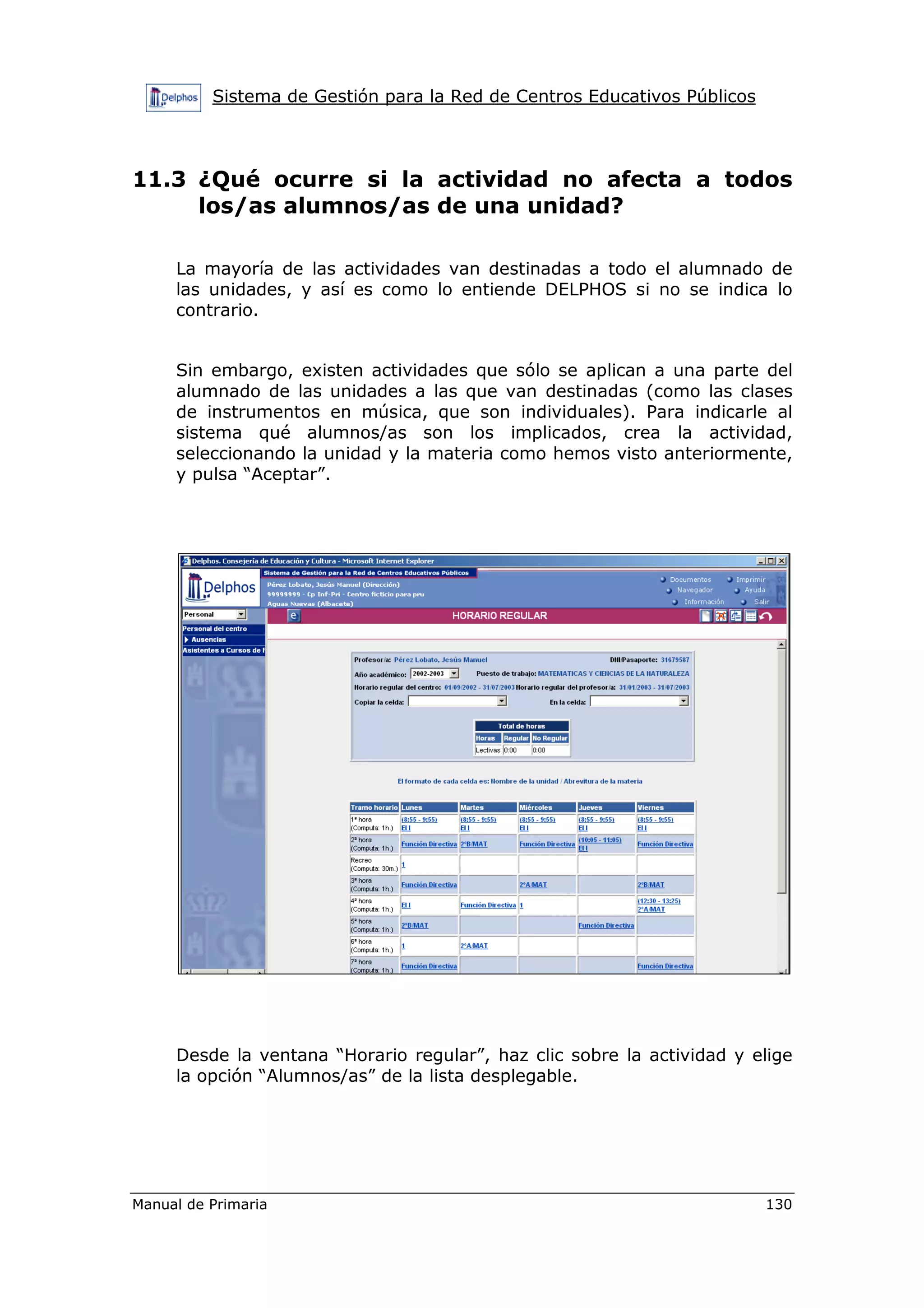 Sistema de Gestión para la Red de Centros Educativos Públicos
Manual de Primaria 130
11.3 ¿Qué ocurre si la actividad no afecta a todos
los/as alumnos/as de una unidad?
La mayoría de las actividades van destinadas a todo el alumnado de
las unidades, y así es como lo entiende DELPHOS si no se indica lo
contrario.
Sin embargo, existen actividades que sólo se aplican a una parte del
alumnado de las unidades a las que van destinadas (como las clases
de instrumentos en música, que son individuales). Para indicarle al
sistema qué alumnos/as son los implicados, crea la actividad,
seleccionando la unidad y la materia como hemos visto anteriormente,
y pulsa “Aceptar”.
Desde la ventana “Horario regular”, haz clic sobre la actividad y elige
la opción “Alumnos/as” de la lista desplegable.
 