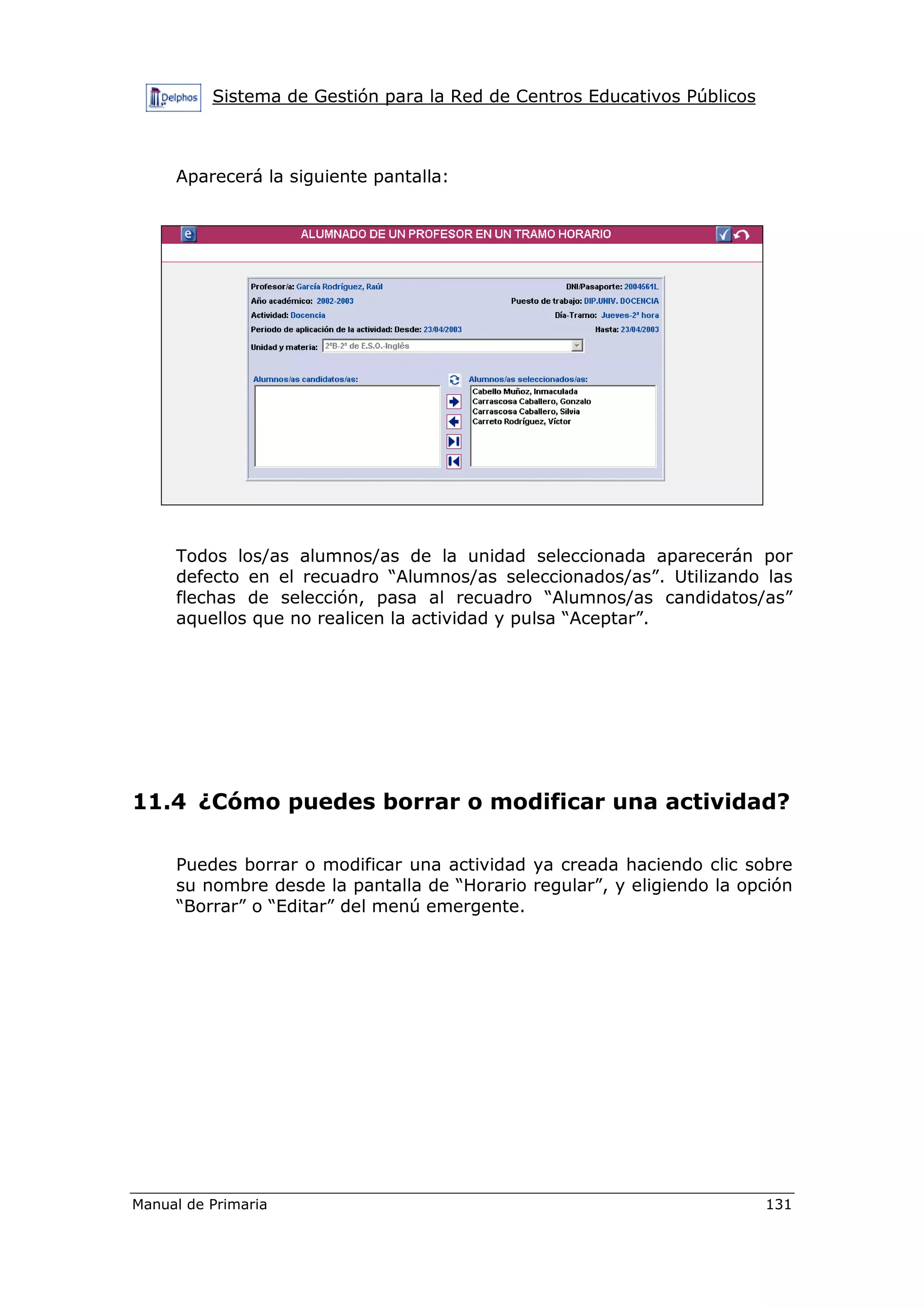 Sistema de Gestión para la Red de Centros Educativos Públicos
Manual de Primaria 131
Aparecerá la siguiente pantalla:
Todos los/as alumnos/as de la unidad seleccionada aparecerán por
defecto en el recuadro “Alumnos/as seleccionados/as”. Utilizando las
flechas de selección, pasa al recuadro “Alumnos/as candidatos/as”
aquellos que no realicen la actividad y pulsa “Aceptar”.
11.4 ¿Cómo puedes borrar o modificar una actividad?
Puedes borrar o modificar una actividad ya creada haciendo clic sobre
su nombre desde la pantalla de “Horario regular”, y eligiendo la opción
“Borrar” o “Editar” del menú emergente.
 
