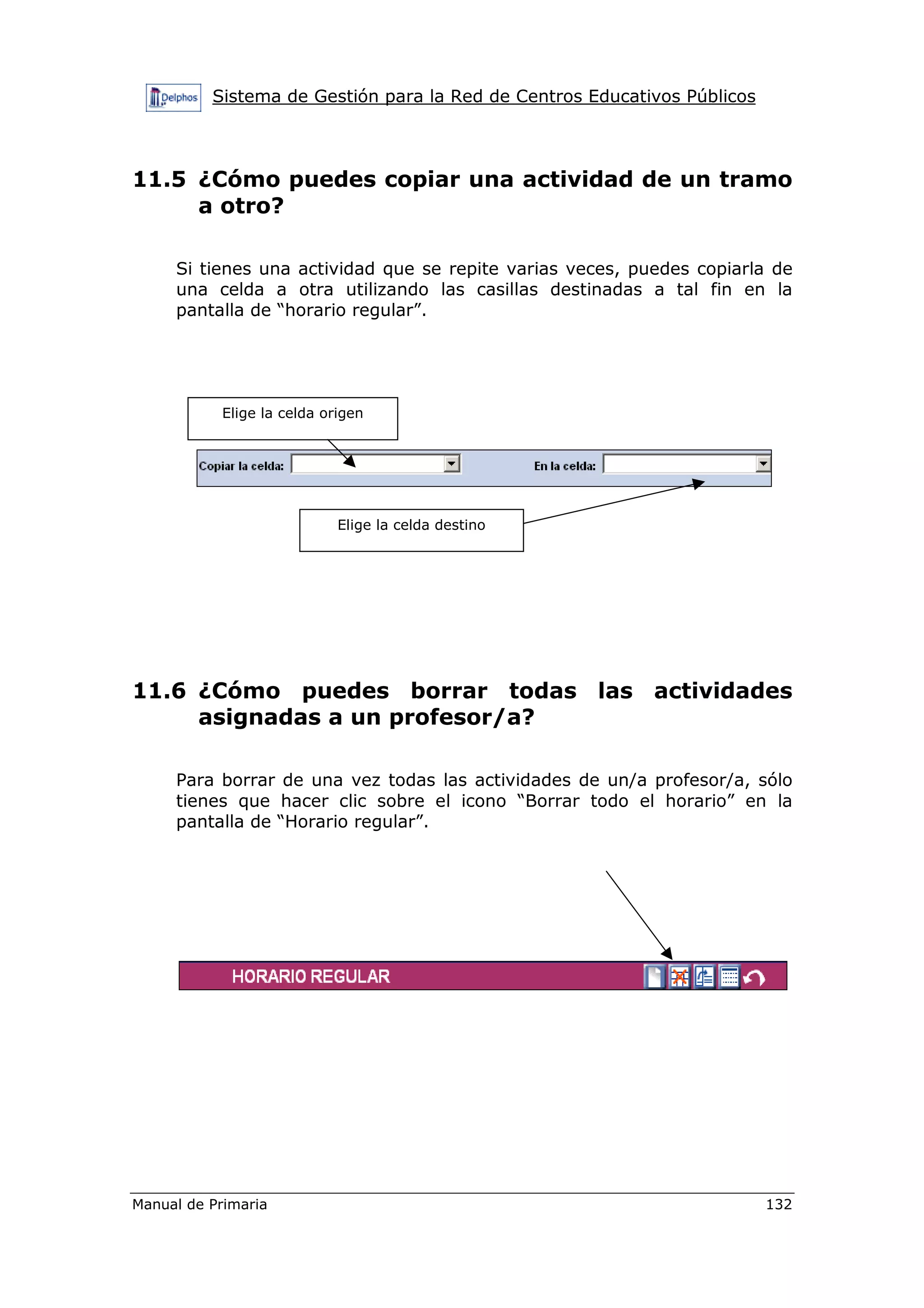 Sistema de Gestión para la Red de Centros Educativos Públicos
Manual de Primaria 132
11.5 ¿Cómo puedes copiar una actividad de un tramo
a otro?
Si tienes una actividad que se repite varias veces, puedes copiarla de
una celda a otra utilizando las casillas destinadas a tal fin en la
pantalla de “horario regular”.
11.6 ¿Cómo puedes borrar todas las actividades
asignadas a un profesor/a?
Para borrar de una vez todas las actividades de un/a profesor/a, sólo
tienes que hacer clic sobre el icono “Borrar todo el horario” en la
pantalla de “Horario regular”.
Elige la celda origen
Elige la celda destino
 