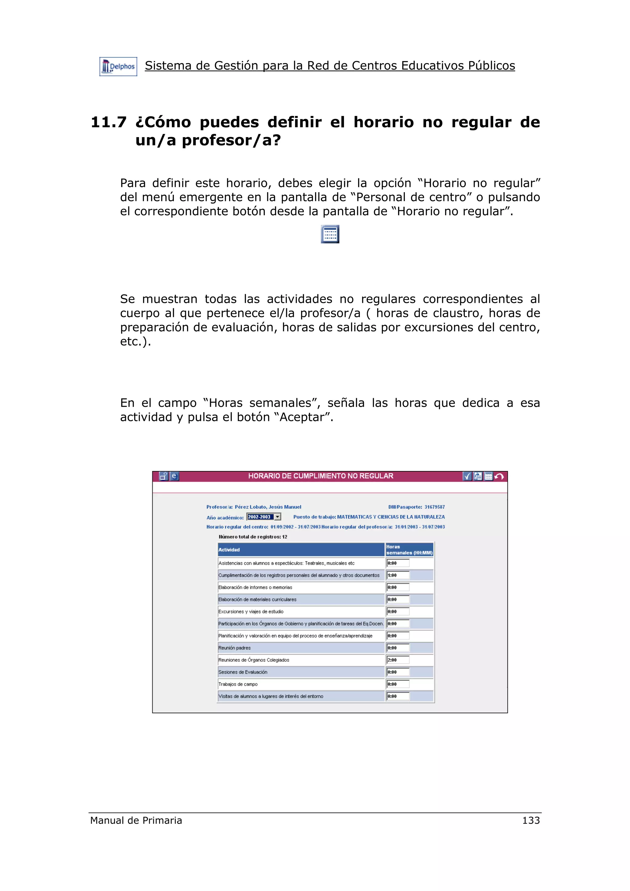 Sistema de Gestión para la Red de Centros Educativos Públicos
Manual de Primaria 133
11.7 ¿Cómo puedes definir el horario no regular de
un/a profesor/a?
Para definir este horario, debes elegir la opción “Horario no regular”
del menú emergente en la pantalla de “Personal de centro” o pulsando
el correspondiente botón desde la pantalla de “Horario no regular”.
Se muestran todas las actividades no regulares correspondientes al
cuerpo al que pertenece el/la profesor/a ( horas de claustro, horas de
preparación de evaluación, horas de salidas por excursiones del centro,
etc.).
En el campo “Horas semanales”, señala las horas que dedica a esa
actividad y pulsa el botón “Aceptar”.
 