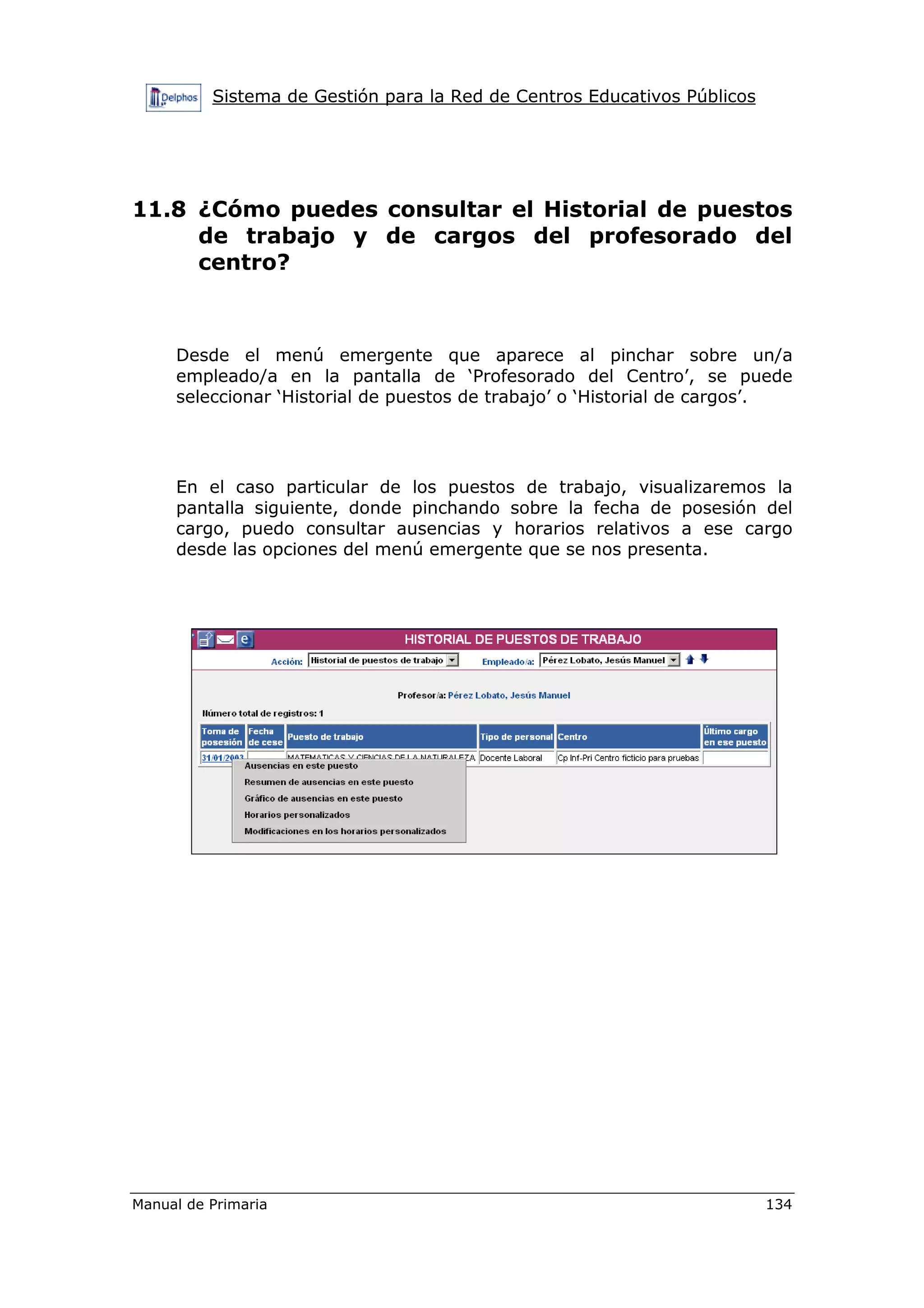 Sistema de Gestión para la Red de Centros Educativos Públicos
Manual de Primaria 134
11.8 ¿Cómo puedes consultar el Historial de puestos
de trabajo y de cargos del profesorado del
centro?
Desde el menú emergente que aparece al pinchar sobre un/a
empleado/a en la pantalla de ‘Profesorado del Centro’, se puede
seleccionar ‘Historial de puestos de trabajo’ o ‘Historial de cargos’.
En el caso particular de los puestos de trabajo, visualizaremos la
pantalla siguiente, donde pinchando sobre la fecha de posesión del
cargo, puedo consultar ausencias y horarios relativos a ese cargo
desde las opciones del menú emergente que se nos presenta.
 