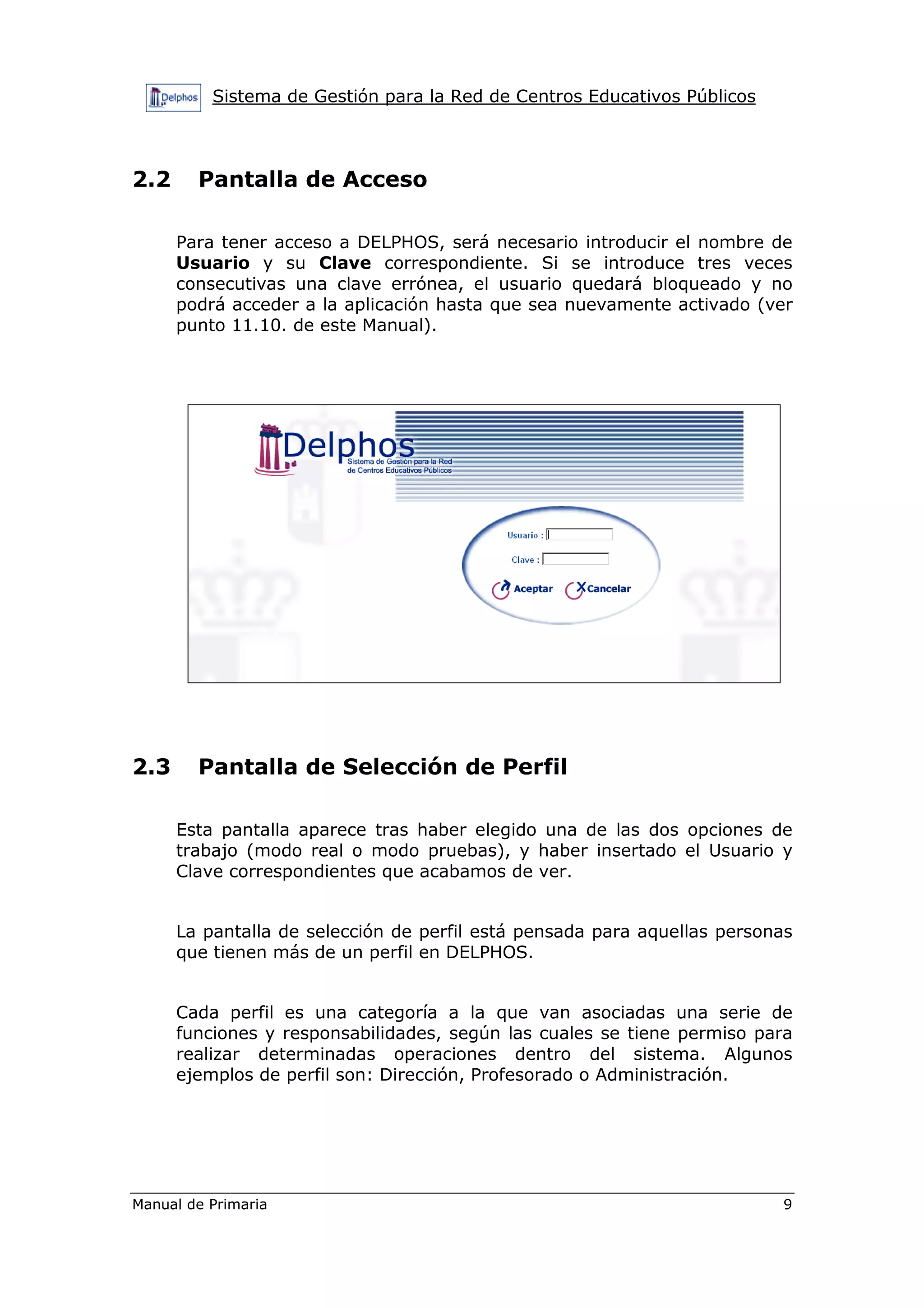 Sistema de Gestión para la Red de Centros Educativos Públicos
Manual de Primaria 9
2.2 Pantalla de Acceso
Para tener acceso a DELPHOS, será necesario introducir el nombre de
Usuario y su Clave correspondiente. Si se introduce tres veces
consecutivas una clave errónea, el usuario quedará bloqueado y no
podrá acceder a la aplicación hasta que sea nuevamente activado (ver
punto 11.10. de este Manual).
2.3 Pantalla de Selección de Perfil
Esta pantalla aparece tras haber elegido una de las dos opciones de
trabajo (modo real o modo pruebas), y haber insertado el Usuario y
Clave correspondientes que acabamos de ver.
La pantalla de selección de perfil está pensada para aquellas personas
que tienen más de un perfil en DELPHOS.
Cada perfil es una categoría a la que van asociadas una serie de
funciones y responsabilidades, según las cuales se tiene permiso para
realizar determinadas operaciones dentro del sistema. Algunos
ejemplos de perfil son: Dirección, Profesorado o Administración.
 