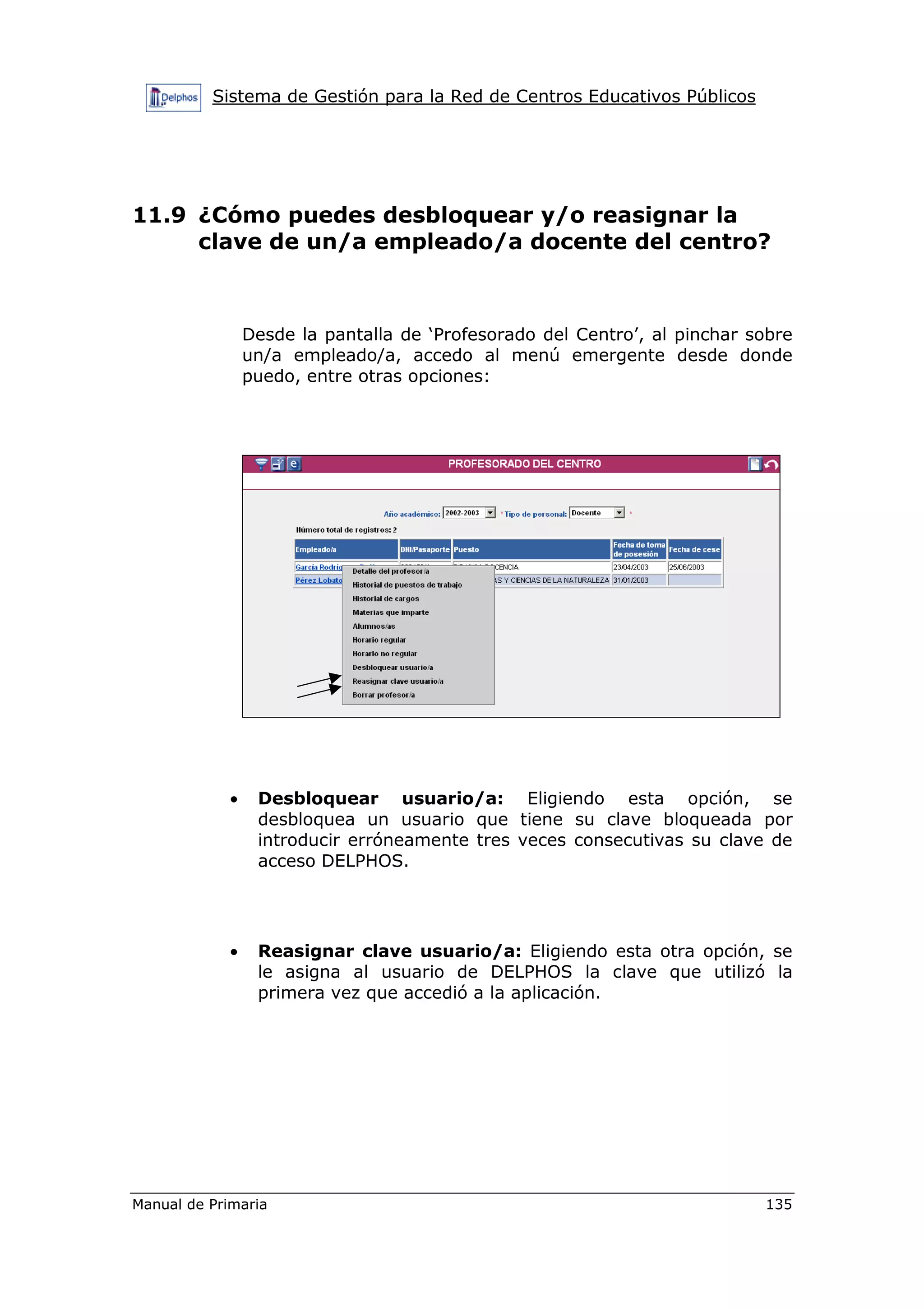 Sistema de Gestión para la Red de Centros Educativos Públicos
Manual de Primaria 135
11.9 ¿Cómo puedes desbloquear y/o reasignar la
clave de un/a empleado/a docente del centro?
Desde la pantalla de ‘Profesorado del Centro’, al pinchar sobre
un/a empleado/a, accedo al menú emergente desde donde
puedo, entre otras opciones:
• Desbloquear usuario/a: Eligiendo esta opción, se
desbloquea un usuario que tiene su clave bloqueada por
introducir erróneamente tres veces consecutivas su clave de
acceso DELPHOS.
• Reasignar clave usuario/a: Eligiendo esta otra opción, se
le asigna al usuario de DELPHOS la clave que utilizó la
primera vez que accedió a la aplicación.
 