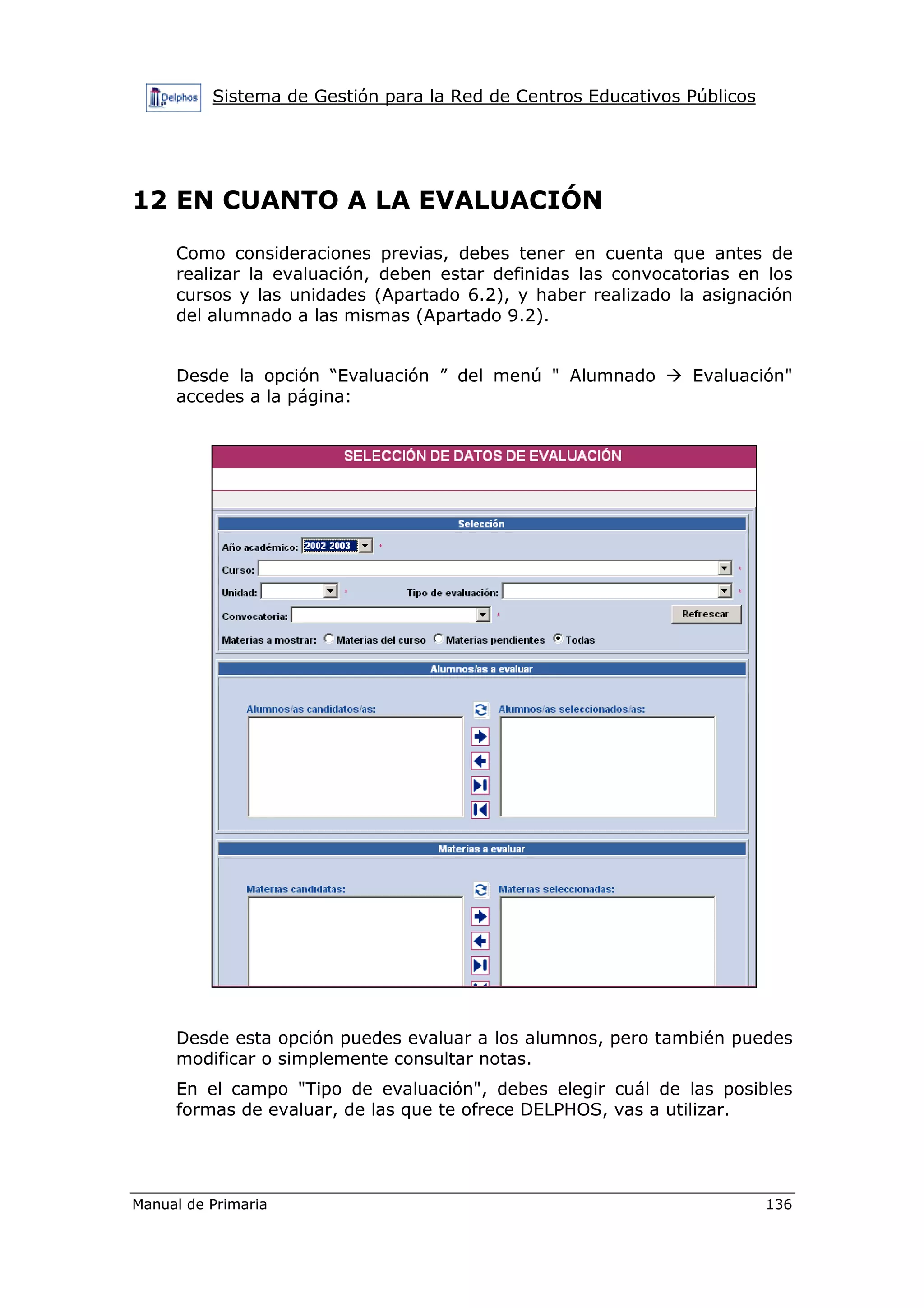Sistema de Gestión para la Red de Centros Educativos Públicos
Manual de Primaria 136
12 EN CUANTO A LA EVALUACIÓN
Como consideraciones previas, debes tener en cuenta que antes de
realizar la evaluación, deben estar definidas las convocatorias en los
cursos y las unidades (Apartado 6.2), y haber realizado la asignación
del alumnado a las mismas (Apartado 9.2).
Desde la opción “Evaluación ” del menú " Alumnado Evaluación"
accedes a la página:
Desde esta opción puedes evaluar a los alumnos, pero también puedes
modificar o simplemente consultar notas.
En el campo "Tipo de evaluación", debes elegir cuál de las posibles
formas de evaluar, de las que te ofrece DELPHOS, vas a utilizar.
 