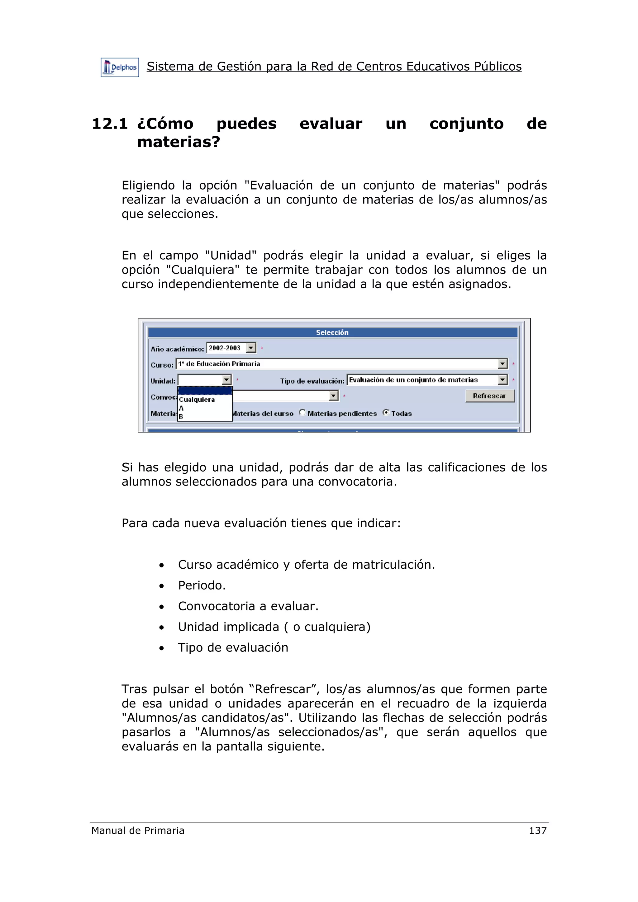 Sistema de Gestión para la Red de Centros Educativos Públicos
Manual de Primaria 137
12.1 ¿Cómo puedes evaluar un conjunto de
materias?
Eligiendo la opción "Evaluación de un conjunto de materias" podrás
realizar la evaluación a un conjunto de materias de los/as alumnos/as
que selecciones.
En el campo "Unidad" podrás elegir la unidad a evaluar, si eliges la
opción "Cualquiera" te permite trabajar con todos los alumnos de un
curso independientemente de la unidad a la que estén asignados.
Si has elegido una unidad, podrás dar de alta las calificaciones de los
alumnos seleccionados para una convocatoria.
Para cada nueva evaluación tienes que indicar:
• Curso académico y oferta de matriculación.
• Periodo.
• Convocatoria a evaluar.
• Unidad implicada ( o cualquiera)
• Tipo de evaluación
Tras pulsar el botón “Refrescar”, los/as alumnos/as que formen parte
de esa unidad o unidades aparecerán en el recuadro de la izquierda
"Alumnos/as candidatos/as". Utilizando las flechas de selección podrás
pasarlos a "Alumnos/as seleccionados/as", que serán aquellos que
evaluarás en la pantalla siguiente.
 
