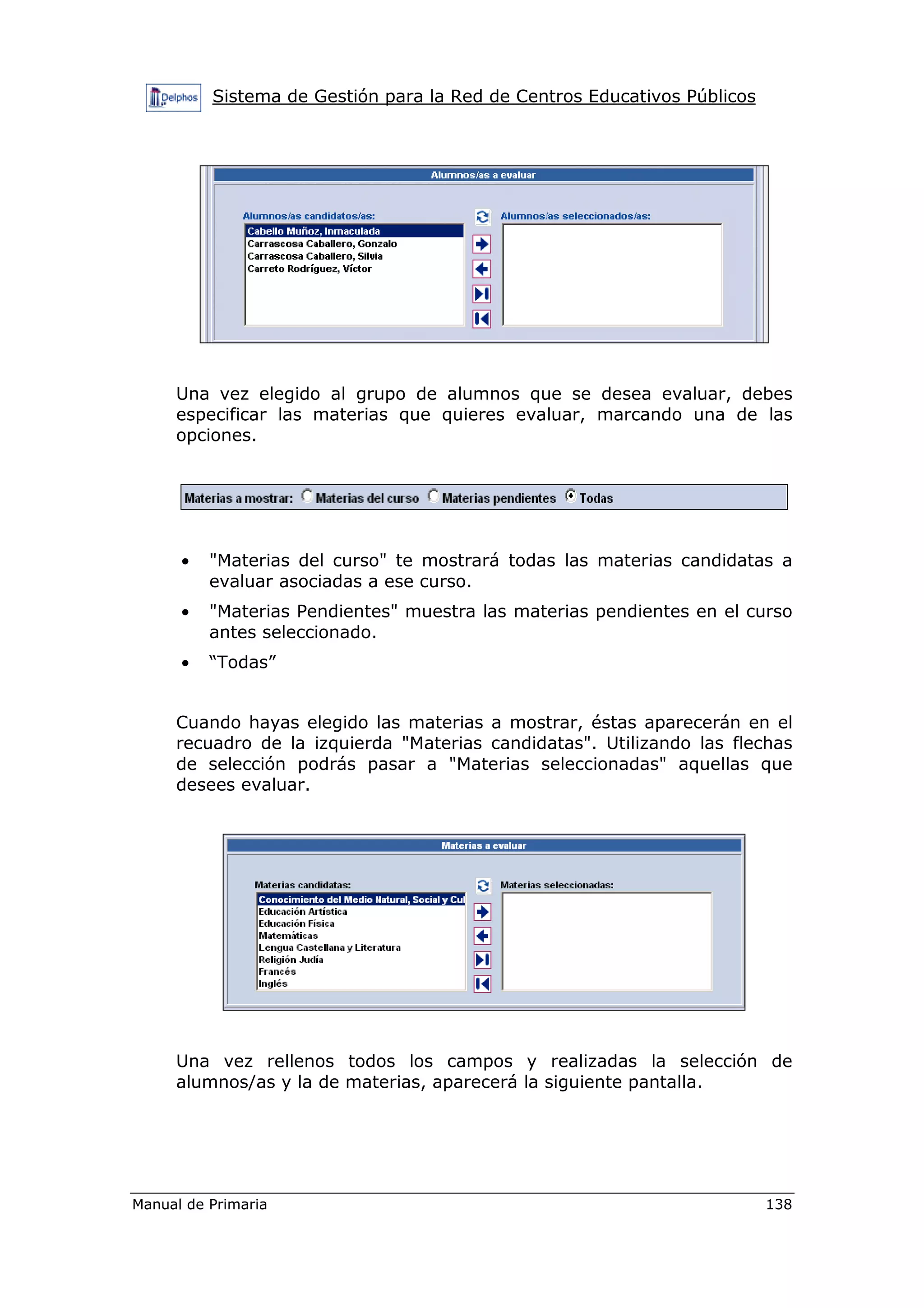 Sistema de Gestión para la Red de Centros Educativos Públicos
Manual de Primaria 138
Una vez elegido al grupo de alumnos que se desea evaluar, debes
especificar las materias que quieres evaluar, marcando una de las
opciones.
• "Materias del curso" te mostrará todas las materias candidatas a
evaluar asociadas a ese curso.
• "Materias Pendientes" muestra las materias pendientes en el curso
antes seleccionado.
• “Todas”
Cuando hayas elegido las materias a mostrar, éstas aparecerán en el
recuadro de la izquierda "Materias candidatas". Utilizando las flechas
de selección podrás pasar a "Materias seleccionadas" aquellas que
desees evaluar.
Una vez rellenos todos los campos y realizadas la selección de
alumnos/as y la de materias, aparecerá la siguiente pantalla.
 