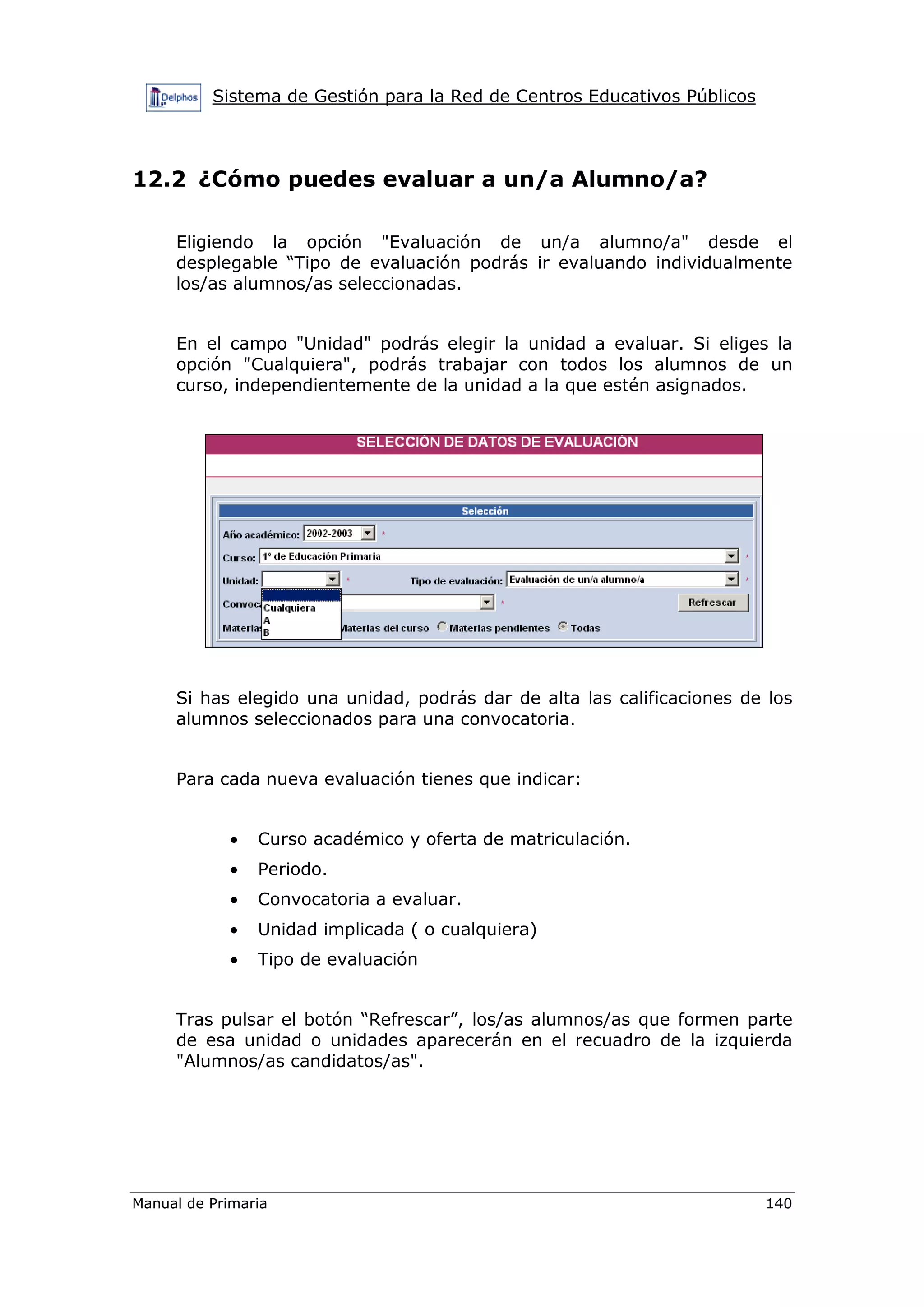 Sistema de Gestión para la Red de Centros Educativos Públicos
Manual de Primaria 140
12.2 ¿Cómo puedes evaluar a un/a Alumno/a?
Eligiendo la opción "Evaluación de un/a alumno/a" desde el
desplegable “Tipo de evaluación podrás ir evaluando individualmente
los/as alumnos/as seleccionadas.
En el campo "Unidad" podrás elegir la unidad a evaluar. Si eliges la
opción "Cualquiera", podrás trabajar con todos los alumnos de un
curso, independientemente de la unidad a la que estén asignados.
Si has elegido una unidad, podrás dar de alta las calificaciones de los
alumnos seleccionados para una convocatoria.
Para cada nueva evaluación tienes que indicar:
• Curso académico y oferta de matriculación.
• Periodo.
• Convocatoria a evaluar.
• Unidad implicada ( o cualquiera)
• Tipo de evaluación
Tras pulsar el botón “Refrescar”, los/as alumnos/as que formen parte
de esa unidad o unidades aparecerán en el recuadro de la izquierda
"Alumnos/as candidatos/as".
 