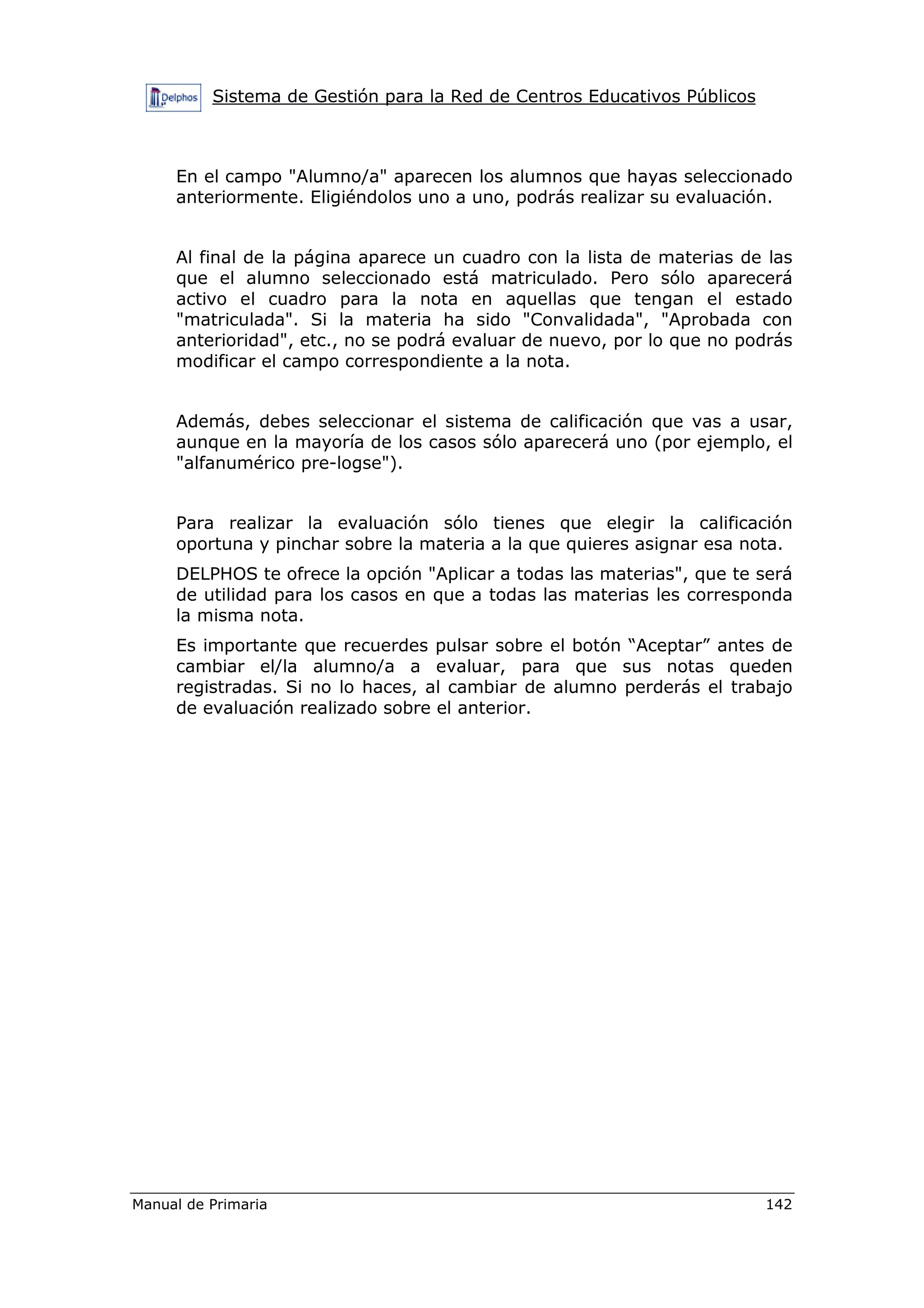 Sistema de Gestión para la Red de Centros Educativos Públicos
Manual de Primaria 142
En el campo "Alumno/a" aparecen los alumnos que hayas seleccionado
anteriormente. Eligiéndolos uno a uno, podrás realizar su evaluación.
Al final de la página aparece un cuadro con la lista de materias de las
que el alumno seleccionado está matriculado. Pero sólo aparecerá
activo el cuadro para la nota en aquellas que tengan el estado
"matriculada". Si la materia ha sido "Convalidada", "Aprobada con
anterioridad", etc., no se podrá evaluar de nuevo, por lo que no podrás
modificar el campo correspondiente a la nota.
Además, debes seleccionar el sistema de calificación que vas a usar,
aunque en la mayoría de los casos sólo aparecerá uno (por ejemplo, el
"alfanumérico pre-logse").
Para realizar la evaluación sólo tienes que elegir la calificación
oportuna y pinchar sobre la materia a la que quieres asignar esa nota.
DELPHOS te ofrece la opción "Aplicar a todas las materias", que te será
de utilidad para los casos en que a todas las materias les corresponda
la misma nota.
Es importante que recuerdes pulsar sobre el botón “Aceptar” antes de
cambiar el/la alumno/a a evaluar, para que sus notas queden
registradas. Si no lo haces, al cambiar de alumno perderás el trabajo
de evaluación realizado sobre el anterior.
 