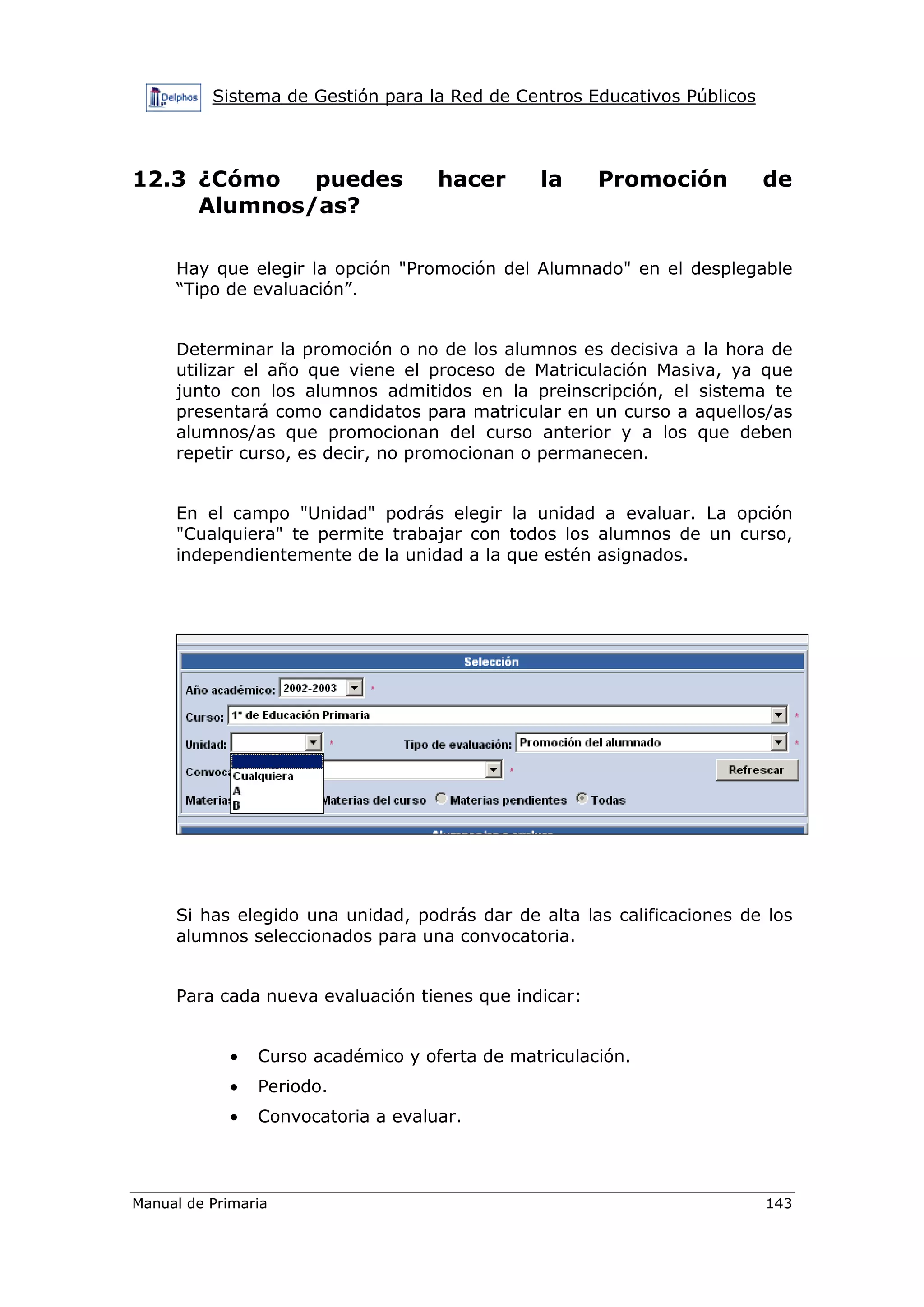 Sistema de Gestión para la Red de Centros Educativos Públicos
Manual de Primaria 143
12.3 ¿Cómo puedes hacer la Promoción de
Alumnos/as?
Hay que elegir la opción "Promoción del Alumnado" en el desplegable
“Tipo de evaluación”.
Determinar la promoción o no de los alumnos es decisiva a la hora de
utilizar el año que viene el proceso de Matriculación Masiva, ya que
junto con los alumnos admitidos en la preinscripción, el sistema te
presentará como candidatos para matricular en un curso a aquellos/as
alumnos/as que promocionan del curso anterior y a los que deben
repetir curso, es decir, no promocionan o permanecen.
En el campo "Unidad" podrás elegir la unidad a evaluar. La opción
"Cualquiera" te permite trabajar con todos los alumnos de un curso,
independientemente de la unidad a la que estén asignados.
Si has elegido una unidad, podrás dar de alta las calificaciones de los
alumnos seleccionados para una convocatoria.
Para cada nueva evaluación tienes que indicar:
• Curso académico y oferta de matriculación.
• Periodo.
• Convocatoria a evaluar.
 